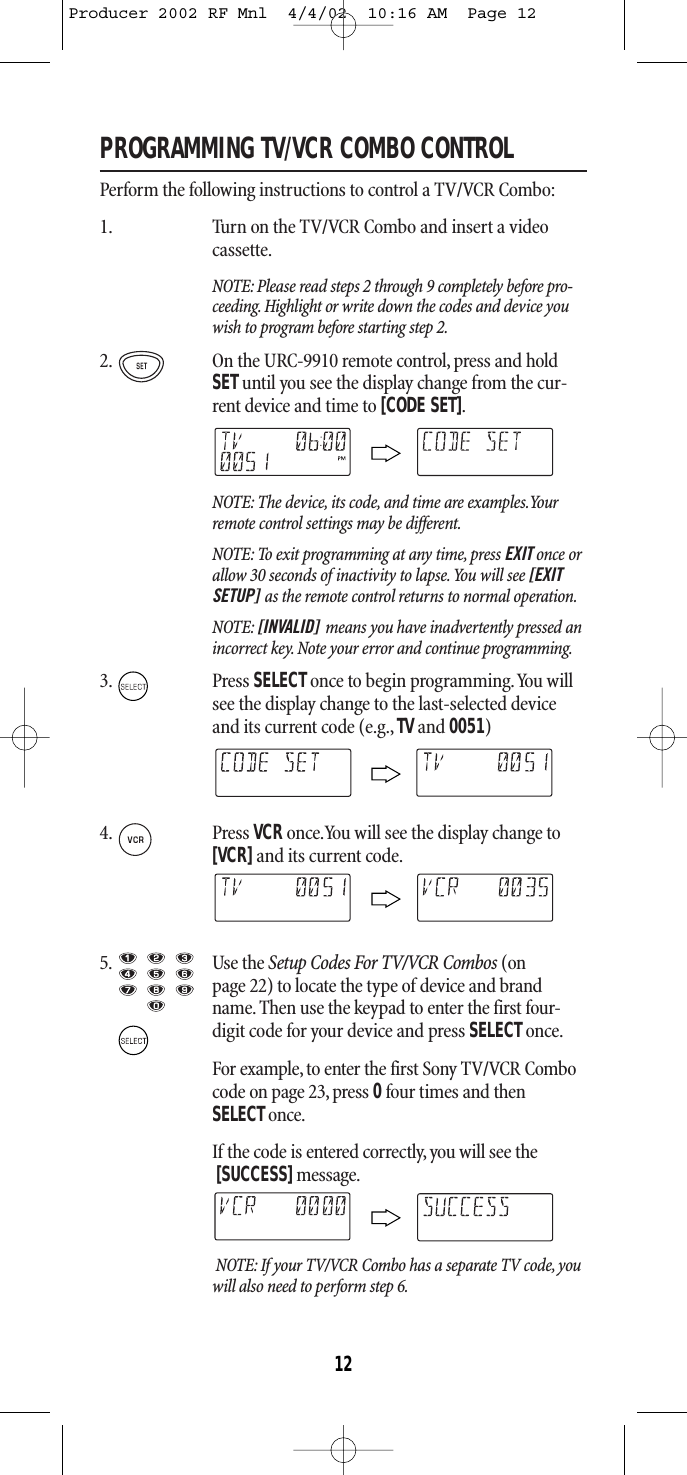 PROGRAMMING TV/VCR COMBO CONTROLPerform the following instructions to control a TV/VCR Combo:1. Turn on the TV/VCR Combo and insert a video cassette.NOTE: Please read steps 2 through 9 completely before pro-ceeding. Highlight or write down the codes and device youwish to program before starting step 2.2. On the URC-9910 remote control, press and holdSETuntil you see the display change from the cur-rent device and time to [CODE SET].NOTE: The device, its code, and time are examples.Yourremote control settings may be different.NOTE: To exit programming at any time, press EXIT once orallow 30 seconds of inactivity to lapse.You will see [EXITSETUP] as the remote control returns to normal operation.NOTE: [INVALID] means you have inadvertently pressed anincorrect key. Note your error and continue programming.3. Press SELECTonce to begin programming.You willsee the display change to the last-selected deviceand its current code (e.g., TV and 0051)4. Press VCRonce.You will see the display change to[VCR]and its current code.5. Use the Setup Codes For TV/VCR Combos (onpage 22) to locate the type of device and brandname. Then use the keypad to enter the first four-digit code for your device and press SELECTonce.For example,to enter the first Sony TV/VCR Combocode on page 23, press 0four times and then SELECTonce.If the code is entered correctly, you will see the[SUCCESS]message.NOTE: If your TV/VCR Combo has a separate TV code, youwill also need to perform step 6.12Producer 2002 RF Mnl  4/4/02  10:16 AM  Page 12