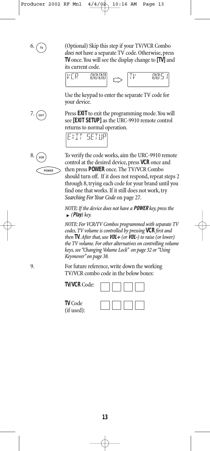 6. (Optional) Skip this step if your TV/VCR Combodoes not have a separate TV code. Otherwise, pressTVonce.You will see the display change to [TV]andits current code.Use the keypad to enter the separate TV code foryour device.7. Press EXITto exit the programming mode.You willsee [EXIT SETUP] as the URC-9910 remote controlreturns to normal operation.8. To verify the code works, aim the URC-9910 remotecontrol at the desired device, press VCRonce and then press POWERonce.The TV/VCR Comboshould turn off. If it does not respond, repeat steps 2through 8, trying each code for your brand until youfind one that works.If it still does not work,trySearching For Your Code on page 27.NOTE: If the device does not have a POWER key, press the(Play) key.NOTE: For VCR/TV Combos programmed with separate TVcodes, TV volume is controlled by pressing VCRfirst andthen TV. After that, use VOL+ (or VOL-) to raise (or lower)the TV volume. For other alternatives on controlling volumekeys, see “Changing Volume Lock” on page 32 or “UsingKeymover” on page 38.9. For future reference,write down the workingTV/VCR combo code in the below boxes:TV/VCRCode:TVCode(if used):13Producer 2002 RF Mnl  4/4/02  10:16 AM  Page 13