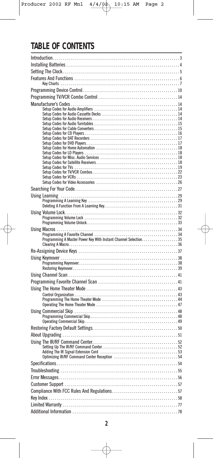 TABLE OF CONTENTSIntroduction. . . . . . . . . . . . . . . . . . . . . . . . . . . . . . . . . . . . . . . . . . . . . . . . . . . . . . . . . . . . . . . . 3Installing Batteries . . . . . . . . . . . . . . . . . . . . . . . . . . . . . . . . . . . . . . . . . . . . . . . . . . . . . . . . . 4Setting The Clock. . . . . . . . . . . . . . . . . . . . . . . . . . . . . . . . . . . . . . . . . . . . . . . . . . . . . . . . . . . 5Features And Functions . . . . . . . . . . . . . . . . . . . . . . . . . . . . . . . . . . . . . . . . . . . . . . . . . . . . . 6Key Charts . . . . . . . . . . . . . . . . . . . . . . . . . . . . . . . . . . . . . . . . . . . . . . . . . . . . . . . . . . . . 7Programming Device Control. . . . . . . . . . . . . . . . . . . . . . . . . . . . . . . . . . . . . . . . . . . . . . . . 10Programming TV/VCR Combo Control . . . . . . . . . . . . . . . . . . . . . . . . . . . . . . . . . . . . . . . . 14Manufacturer’s Codes . . . . . . . . . . . . . . . . . . . . . . . . . . . . . . . . . . . . . . . . . . . . . . . . . . . . . . 14Setup Codes for Audio Amplifiers . . . . . . . . . . . . . . . . . . . . . . . . . . . . . . . . . . . . . . . . . . 14Setup Codes for Audio Cassette Decks . . . . . . . . . . . . . . . . . . . . . . . . . . . . . . . . . . . . . . 14Setup Codes for Audio Receivers . . . . . . . . . . . . . . . . . . . . . . . . . . . . . . . . . . . . . . . . . . . 14Setup Codes for Audio Turntables . . . . . . . . . . . . . . . . . . . . . . . . . . . . . . . . . . . . . . . . . . 15Setup Codes for Cable Converters . . . . . . . . . . . . . . . . . . . . . . . . . . . . . . . . . . . . . . . . . . 15Setup Codes for CD Players . . . . . . . . . . . . . . . . . . . . . . . . . . . . . . . . . . . . . . . . . . . . . . . 16Setup Codes for DAT Recorders . . . . . . . . . . . . . . . . . . . . . . . . . . . . . . . . . . . . . . . . . . . . 17Setup Codes for DVD Players . . . . . . . . . . . . . . . . . . . . . . . . . . . . . . . . . . . . . . . . . . . . . . 17Setup Codes for Home Automation . . . . . . . . . . . . . . . . . . . . . . . . . . . . . . . . . . . . . . . . . 18Setup Codes for LD Players . . . . . . . . . . . . . . . . . . . . . . . . . . . . . . . . . . . . . . . . . . . . . . . 18Setup Codes for Misc. Audio Services . . . . . . . . . . . . . . . . . . . . . . . . . . . . . . . . . . . . . . . 18Setup Codes for Satellite Receivers . . . . . . . . . . . . . . . . . . . . . . . . . . . . . . . . . . . . . . . . . 18Setup Codes for TVs . . . . . . . . . . . . . . . . . . . . . . . . . . . . . . . . . . . . . . . . . . . . . . . . . . . . 19Setup Codes for TV/VCR Combos. . . . . . . . . . . . . . . . . . . . . . . . . . . . . . . . . . . . . . . . . . . 22Setup Codes for VCRs . . . . . . . . . . . . . . . . . . . . . . . . . . . . . . . . . . . . . . . . . . . . . . . . . . . 23Setup Codes for Video Accessories . . . . . . . . . . . . . . . . . . . . . . . . . . . . . . . . . . . . . . . . . 26Searching For Your Code. . . . . . . . . . . . . . . . . . . . . . . . . . . . . . . . . . . . . . . . . . . . . . . . . . . . 27Using Learning  . . . . . . . . . . . . . . . . . . . . . . . . . . . . . . . . . . . . . . . . . . . . . . . . . . . . . . . . . . . 29Programming A Learning Key . . . . . . . . . . . . . . . . . . . . . . . . . . . . . . . . . . . . . . . . . . . . . 29Deleting A Function From A Learning Key. . . . . . . . . . . . . . . . . . . . . . . . . . . . . . . . . . . . . 31Using Volume Lock. . . . . . . . . . . . . . . . . . . . . . . . . . . . . . . . . . . . . . . . . . . . . . . . . . . . . . . . . 32Programming Volume Lock . . . . . . . . . . . . . . . . . . . . . . . . . . . . . . . . . . . . . . . . . . . . . . . 32Programming Volume Unlock. . . . . . . . . . . . . . . . . . . . . . . . . . . . . . . . . . . . . . . . . . . . . . 33Using Macros . . . . . . . . . . . . . . . . . . . . . . . . . . . . . . . . . . . . . . . . . . . . . . . . . . . . . . . . . . . . . 34Programming A Favorite Channel . . . . . . . . . . . . . . . . . . . . . . . . . . . . . . . . . . . . . . . . . . 34Programming A Master Power Key With Instant Channel Selection. . . . . . . . . . . . . . . . . . 35Clearing A Macro. . . . . . . . . . . . . . . . . . . . . . . . . . . . . . . . . . . . . . . . . . . . . . . . . . . . . . . 36Re-Assigning Device Keys . . . . . . . . . . . . . . . . . . . . . . . . . . . . . . . . . . . . . . . . . . . . . . . . . . 37Using Keymover . . . . . . . . . . . . . . . . . . . . . . . . . . . . . . . . . . . . . . . . . . . . . . . . . . . . . . . . . . . 38Programming Keymover. . . . . . . . . . . . . . . . . . . . . . . . . . . . . . . . . . . . . . . . . . . . . . . . . . 38Restoring Keymover. . . . . . . . . . . . . . . . . . . . . . . . . . . . . . . . . . . . . . . . . . . . . . . . . . . . . 39Using Channel Scan . . . . . . . . . . . . . . . . . . . . . . . . . . . . . . . . . . . . . . . . . . . . . . . . . . . . . . . 41Programming Favorite Channel Scan . . . . . . . . . . . . . . . . . . . . . . . . . . . . . . . . . . . . . . . . 41Using The Home Theater Mode . . . . . . . . . . . . . . . . . . . . . . . . . . . . . . . . . . . . . . . . . . . . . . 43Control Organization . . . . . . . . . . . . . . . . . . . . . . . . . . . . . . . . . . . . . . . . . . . . . . . . . . . . 43Programming The Home Theater Mode  . . . . . . . . . . . . . . . . . . . . . . . . . . . . . . . . . . . . . . 44Operating The Home Theater Mode . . . . . . . . . . . . . . . . . . . . . . . . . . . . . . . . . . . . . . . . . 47Using Commercial Skip . . . . . . . . . . . . . . . . . . . . . . . . . . . . . . . . . . . . . . . . . . . . . . . . . . . . 48Programming Commercial Skip . . . . . . . . . . . . . . . . . . . . . . . . . . . . . . . . . . . . . . . . . . . . 48Operating Commercial Skip. . . . . . . . . . . . . . . . . . . . . . . . . . . . . . . . . . . . . . . . . . . . . . . 49Restoring Factory Default Settings. . . . . . . . . . . . . . . . . . . . . . . . . . . . . . . . . . . . . . . . . . . 50About Upgrading . . . . . . . . . . . . . . . . . . . . . . . . . . . . . . . . . . . . . . . . . . . . . . . . . . . . . . . . . . 51Using The IR/RF Command Center. . . . . . . . . . . . . . . . . . . . . . . . . . . . . . . . . . . . . . . . . . . 52Setting Up The IR/RF Command Center . . . . . . . . . . . . . . . . . . . . . . . . . . . . . . . . . . . . . . 52Adding The IR Signal Extension Cord  . . . . . . . . . . . . . . . . . . . . . . . . . . . . . . . . . . . . . . . 53Optimizing IR/RF Command Center Reception  . . . . . . . . . . . . . . . . . . . . . . . . . . . . . . . . 54Specifications. . . . . . . . . . . . . . . . . . . . . . . . . . . . . . . . . . . . . . . . . . . . . . . . . . . . . . . . . . . . . 54Troubleshooting  . . . . . . . . . . . . . . . . . . . . . . . . . . . . . . . . . . . . . . . . . . . . . . . . . . . . . . . . . . . 55Error Messages. . . . . . . . . . . . . . . . . . . . . . . . . . . . . . . . . . . . . . . . . . . . . . . . . . . . . . . . . . . . 56Customer Support . . . . . . . . . . . . . . . . . . . . . . . . . . . . . . . . . . . . . . . . . . . . . . . . . . . . . . . . . 57Compliance With FCC Rules And Regulations . . . . . . . . . . . . . . . . . . . . . . . . . . . . . . . . . 57Key Index . . . . . . . . . . . . . . . . . . . . . . . . . . . . . . . . . . . . . . . . . . . . . . . . . . . . . . . . . . . . . . . . . 58Limited Warranty . . . . . . . . . . . . . . . . . . . . . . . . . . . . . . . . . . . . . . . . . . . . . . . . . . . . . . . . . . 77Additional Information . . . . . . . . . . . . . . . . . . . . . . . . . . . . . . . . . . . . . . . . . . . . . . . . . . . . . 782Producer 2002 RF Mnl  4/4/02  10:15 AM  Page 2