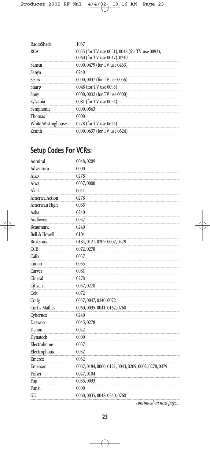 RadioShack 1037RCA 0035 (for TV use 0051), 0048 (for TV use 0093),0060 (for TV use 0047), 0240Sansui 0000, 0479 (for TV use 0463)Sanyo 0240Sears 0000, 0037 (for TV use 0056)Sharp 0048 (for TV use 0093)Sony 0000, 0032 (for TV use 0000)Sylvania 0081 (for TV use 0054)Symphonic 0000, 0563Thomas 0000White Westinghouse 0278 (for TV use 0624)Zenith 0000, 0637 (for TV use 0624)Setup Codes For VCRs:Admiral 0048, 0209Adventura 0000Aiko 0278Aiwa 0037, 0000Akai 0041America Action 0278American High 0035Asha 0240Audiovox 0037Beaumark 0240Bell &amp; Howell 0104Broksonic 0184, 0121, 0209, 0002, 0479CCE 0072, 0278Calix 0037Canon 0035Carver 0081Cineral 0278Citizen 0037, 0278Colt 0072Craig 0037, 0047, 0240, 0072Curtis Mathes 0060, 0035, 0041, 0162, 0760Cybernex 0240Daewoo 0045, 0278Denon 0042Dynatech 0000Electrohome 0037Electrophonic 0037Emerex 0032Emerson 0037, 0184, 0000, 0121, 0043, 0209, 0002, 0278, 0479Fisher 0047, 0104Fuji 0035, 0033Funai 0000GE 0060, 0035, 0048, 0240, 0760continued on next page...23Producer 2002 RF Mnl  4/4/02  10:16 AM  Page 23