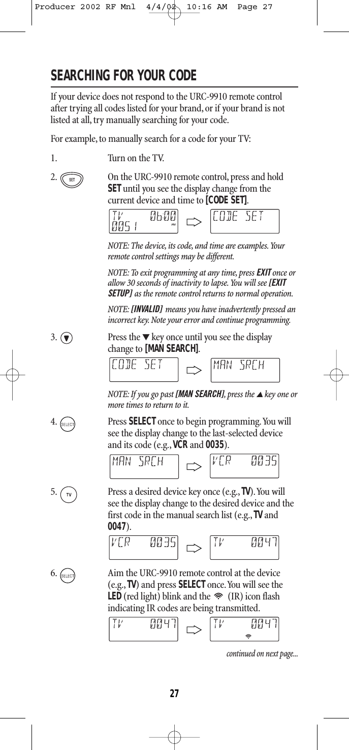SEARCHING FOR YOUR CODEIf your device does not respond to the URC-9910 remote controlafter trying all codes listed for your brand, or if your brand is notlisted at all, try manually searching for your code.For example, to manually search for a code for your TV:1. Turn on the TV.2. On the URC-9910 remote control, press and holdSETuntil you see the display change from the current device and time to [CODE SET].NOTE: The device, its code, and time are examples.Yourremote control settings may be different.NOTE: To exit programming at any time, press EXIT once orallow 30 seconds of inactivity to lapse.You will see [EXITSETUP] as the remote control returns to normal operation.NOTE: [INVALID] means you have inadvertently pressed anincorrect key. Note your error and continue programming.3. Press the ▼key once until you see the displaychange to [MAN SEARCH].NOTE: If you go past [MAN SEARCH],press the ▲key one ormore times to return to it.4. Press SELECTonce to begin programming.You willsee the display change to the last-selected deviceand its code (e.g.,VCRand 0035).5. Press a desired device key once (e.g., TV).You willsee the display change to the desired device and thefirst code in the manual search list (e.g., TVand0047).6. Aim the URC-9910 remote control at the device(e.g., TV)and press SELECT once.You will see theLED(red light) blink and the  (IR) icon flashindicating IR codes are being transmitted.continued on next page...27Producer 2002 RF Mnl  4/4/02  10:16 AM  Page 27