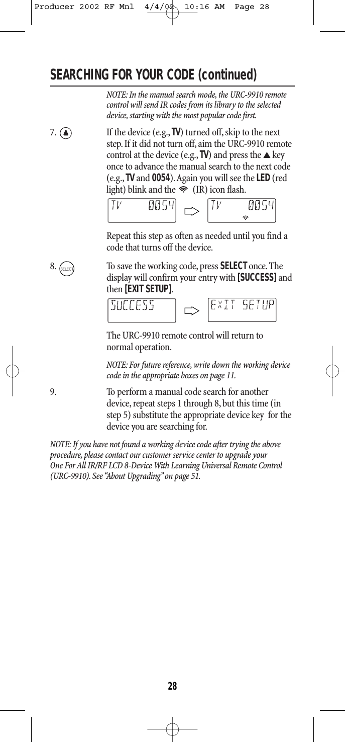 SEARCHING FOR YOUR CODE (continued)NOTE: In the manual search mode, the URC-9910 remotecontrol will send IR codes from its library to the selecteddevice, starting with the most popular code first.7. If the device (e.g., TV) turned off, skip to the nextstep. If it did not turn off, aim the URC-9910 remotecontrol at the device (e.g., TV) and press the ▲keyonce to advance the manual search to the next code(e.g., TVand 0054).Again you will see the LED(redlight) blink and the  (IR) icon flash.Repeat this step as often as needed until you find acode that turns off the device.8. To save the working code, press SELECT once. Thedisplay will confirm your entry with [SUCCESS]andthen [EXIT SETUP].The URC-9910 remote control will return to normal operation.NOTE: For future reference, write down the working devicecode in the appropriate boxes on page 11.9. To perform a manual code search for anotherdevice, repeat steps 1 through 8, but this time (instep 5) substitute the appropriate device key  for thedevice you are searching for.NOTE: If you have not found a working device code after trying the aboveprocedure, please contact our customer service center to upgrade your One For All IR/RF LCD 8-Device With Learning Universal Remote Control(URC-9910). See “About Upgrading”on page 51.28Producer 2002 RF Mnl  4/4/02  10:16 AM  Page 28