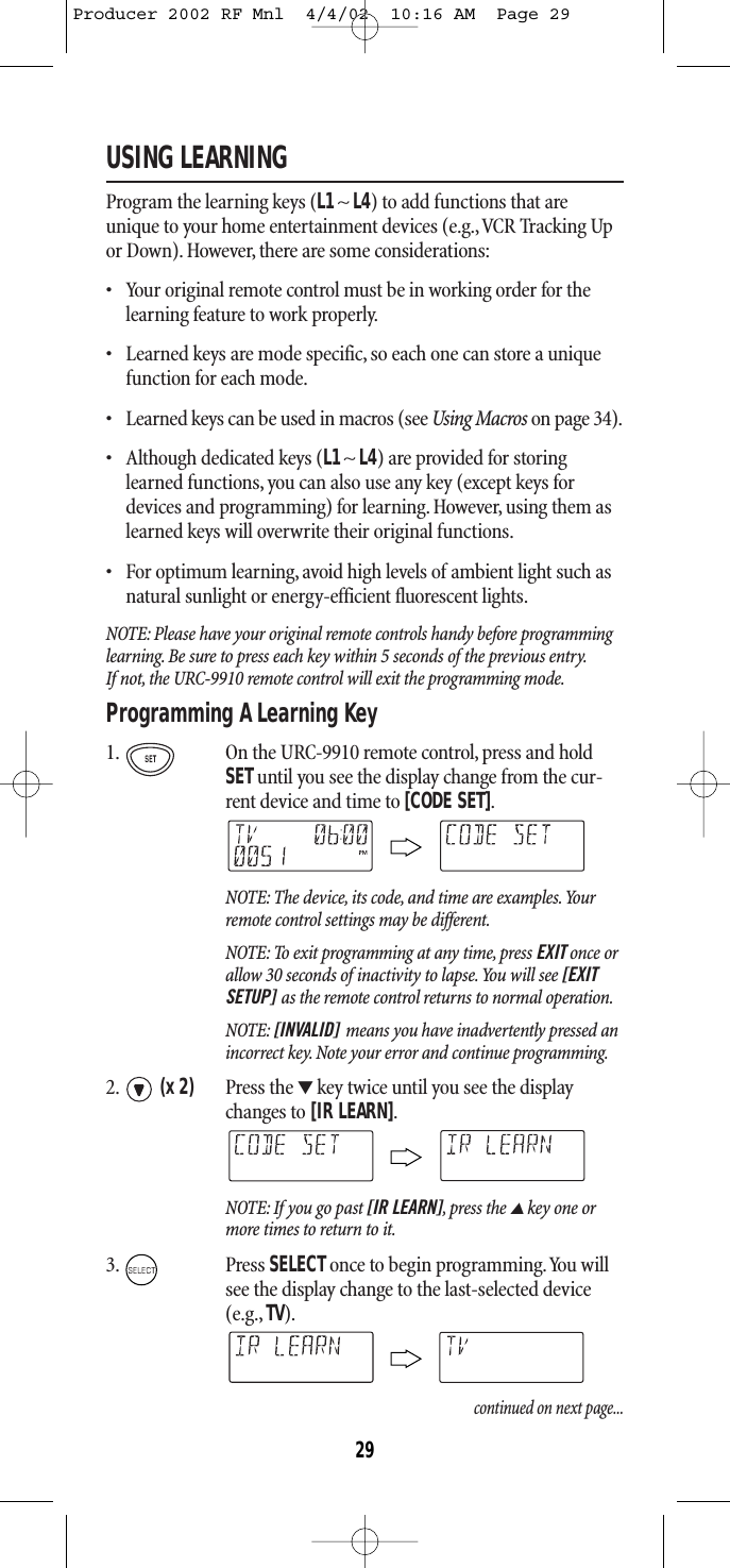 USING LEARNINGProgram the learning keys (L1~L4) to add functions that areunique to your home entertainment devices (e.g.,VCR Tracking Upor Down). However, there are some considerations:• Your original remote control must be in working order for thelearning feature to work properly.• Learned keys are mode specific, so each one can store a uniquefunction for each mode.• Learned keys can be used in macros (see Using Macros on page 34).• Although dedicated keys (L1~L4) are provided for storinglearned functions, you can also use any key (except keys fordevices and programming) for learning. However, using them aslearned keys will overwrite their original functions.• For optimum learning, avoid high levels of ambient light such asnatural sunlight or energy-efficient fluorescent lights.NOTE: Please have your original remote controls handy before programminglearning. Be sure to press each key within 5 seconds of the previous entry.If not, the URC-9910 remote control will exit the programming mode.Programming A Learning Key 1. On the URC-9910 remote control, press and holdSETuntil you see the display change from the cur-rent device and time to [CODE SET].NOTE: The device, its code, and time are examples.Yourremote control settings may be different.NOTE: To exit programming at any time, press EXIT once orallow 30 seconds of inactivity to lapse.You will see [EXITSETUP] as the remote control returns to normal operation.NOTE: [INVALID] means you have inadvertently pressed anincorrect key. Note your error and continue programming.2. (x 2) Press the ▼key twice until you see the displaychanges to [IR LEARN].NOTE: If you go past [IR LEARN],press the ▲key one ormore times to return to it.3. Press SELECTonce to begin programming.You willsee the display change to the last-selected device(e.g., TV).continued on next page...29Producer 2002 RF Mnl  4/4/02  10:16 AM  Page 29