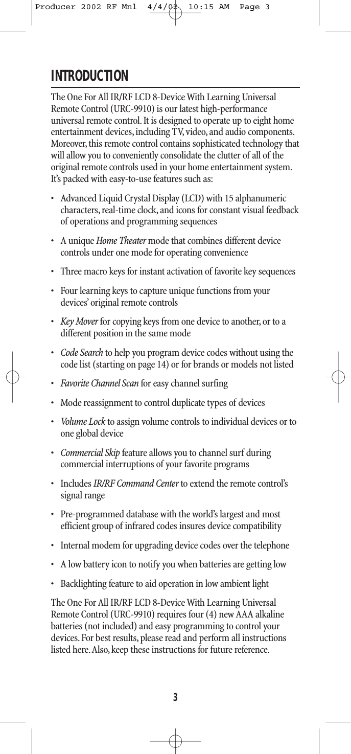INTRODUCTIONThe One For All IR/RF LCD 8-Device With Learning UniversalRemote Control (URC-9910) is our latest high-performance universal remote control. It is designed to operate up to eight homeentertainment devices, including TV, video, and audio components.Moreover, this remote control contains sophisticated technology thatwill allow you to conveniently consolidate the clutter of all of theoriginal remote controls used in your home entertainment system.It’s packed with easy-to-use features such as:• Advanced Liquid Crystal Display (LCD) with 15 alphanumericcharacters, real-time clock, and icons for constant visual feedbackof operations and programming sequences    • A unique Home Theater mode that combines different device controls under one mode for operating convenience• Three macro keys for instant activation of favorite key sequences• Four learning keys to capture unique functions from yourdevices’ original remote controls  •Key Mover for copying keys from one device to another, or to adifferent position in the same mode•Code Search to help you program device codes without using thecode list (starting on page 14) or for brands or models not listed•Favorite Channel Scan for easy channel surfing• Mode reassignment to control duplicate types of devices•Volum e Lo ck to assign volume controls to individual devices or toone global device•Commercial Skip feature allows you to channel surf duringcommercial interruptions of your favorite programs • Includes IR/RF Command Center to extend the remote control’ssignal range• Pre-programmed database with the world’s largest and most efficient group of infrared codes insures device compatibility • Internal modem for upgrading device codes over the telephone• A low battery icon to notify you when batteries are getting low• Backlighting feature to aid operation in low ambient light The One For All IR/RF LCD 8-Device With Learning UniversalRemote Control (URC-9910) requires four (4) new AAA alkalinebatteries (not included) and easy programming to control yourdevices. For best results, please read and perform all instructionslisted here.Also, keep these instructions for future reference.3Producer 2002 RF Mnl  4/4/02  10:15 AM  Page 3