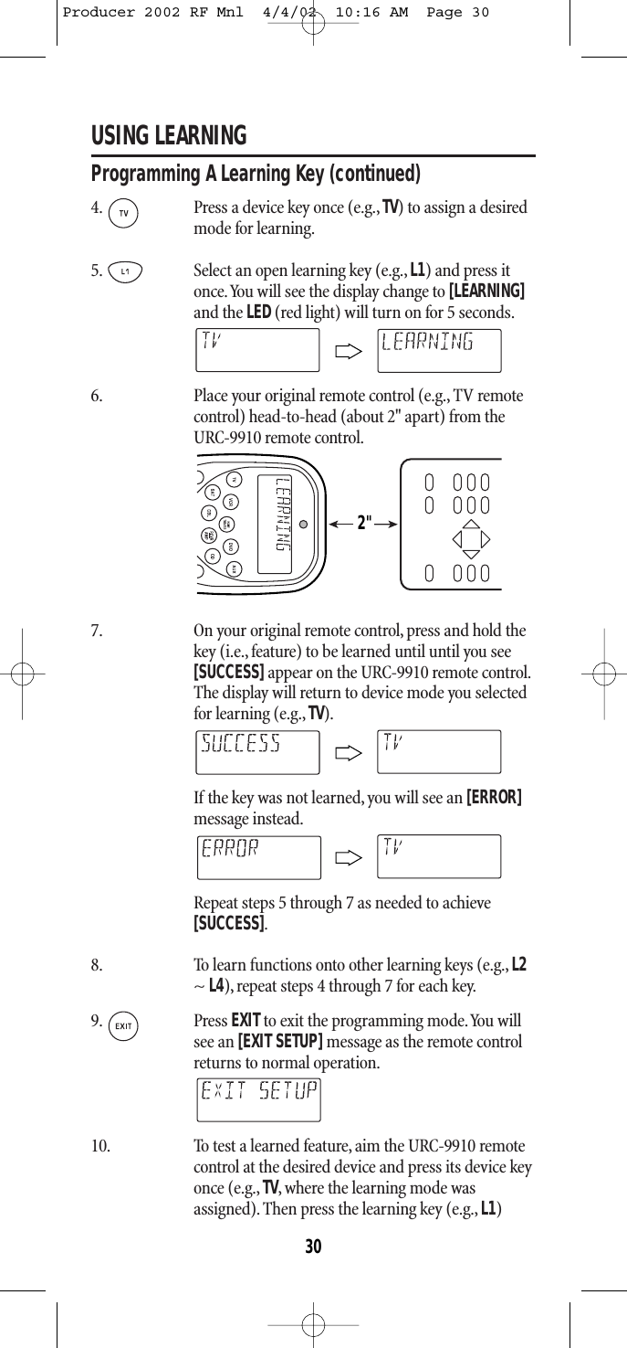 USING LEARNINGProgramming A Learning Key (continued) 4. Press a device key once (e.g.,TV) to assign a desiredmode for learning.5. Select an open learning key (e.g.,L1) and press itonce.You will see the display change to [LEARNING]and the LED(red light) will turn on for 5 seconds.6. Place your original remote control (e.g.,TV remotecontrol) head-to-head (about 2&quot; apart) from theURC-9910 remote control.7. On your original remote control, press and hold thekey (i.e., feature) to be learned until until you see[SUCCESS]appear on the URC-9910 remote control.The display will return to device mode you selectedfor learning (e.g., TV).If the key was not learned, you will see an [ERROR]message instead.Repeat steps 5 through 7 as needed to achieve [SUCCESS].8. To learn functions onto other learning keys (e.g., L2~ L4), repeat steps 4 through 7 for each key.9. Press EXITto exit the programming mode.You willsee an [EXIT SETUP]message as the remote controlreturns to normal operation.10. To test a learned feature,aim the URC-9910 remotecontrol at the desired device and press its device keyonce (e.g., TV, where the learning mode wasassigned). Then press the learning key (e.g., L1)2&quot;30Producer 2002 RF Mnl  4/4/02  10:16 AM  Page 30