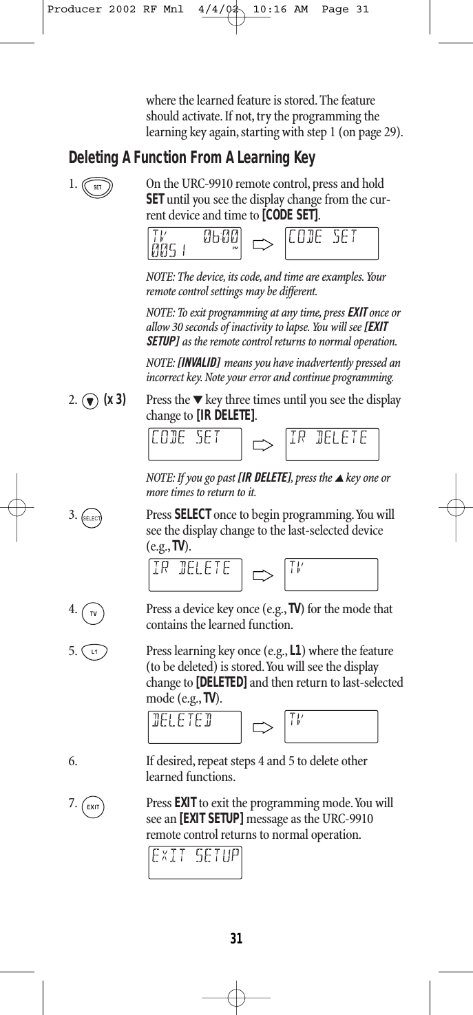 where the learned feature is stored. The featureshould activate.If not,try the programming thelearning key again, starting with step 1 (on page 29).Deleting A Function From A Learning Key1. On the URC-9910 remote control, press and holdSETuntil you see the display change from the cur-rent device and time to [CODE SET].NOTE: The device, its code, and time are examples.Yourremote control settings may be different.NOTE: To exit programming at any time, press EXIT once orallow 30 seconds of inactivity to lapse.You will see [EXITSETUP] as the remote control returns to normal operation.NOTE: [INVALID] means you have inadvertently pressed anincorrect key. Note your error and continue programming.2. (x 3) Press the ▼key three times until you see the displaychange to [IR DELETE].NOTE: If you go past [IR DELETE],press the ▲key one ormore times to return to it.3. Press SELECTonce to begin programming.You willsee the display change to the last-selected device(e.g., TV).4. Press a device key once (e.g.,TV) for the mode thatcontains the learned function.5. Press learning key once (e.g., L1) where the feature(to be deleted) is stored.You will see the displaychange to [DELETED]and then return to last-selectedmode (e.g., TV).6. If desired, repeat steps 4 and 5 to delete otherlearned functions.7. Press EXITto exit the programming mode.You willsee an [EXIT SETUP]message as the URC-9910remote control returns to normal operation.31Producer 2002 RF Mnl  4/4/02  10:16 AM  Page 31