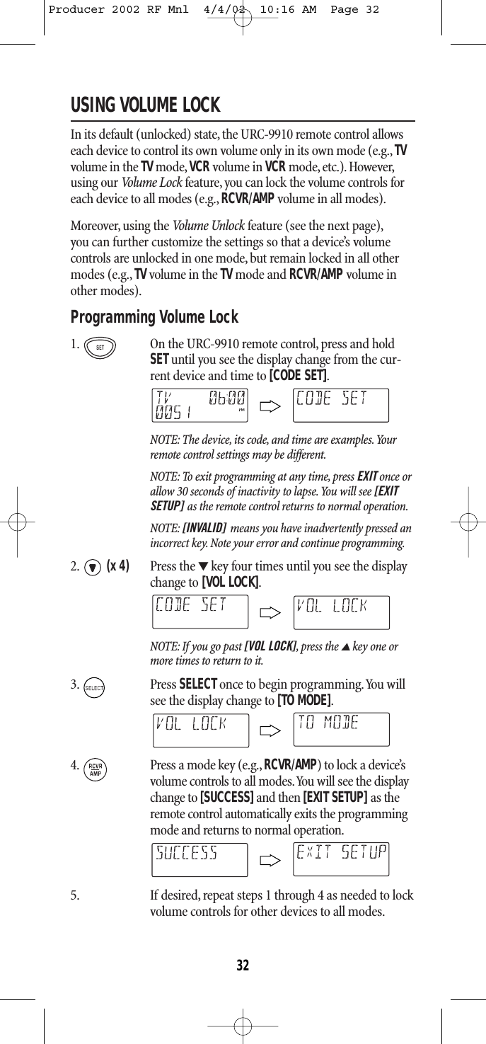 USING VOLUME LOCKIn its default (unlocked) state,the URC-9910 remote control allowseach device to control its own volume only in its own mode (e.g., TVvolume in the TV mode, VCRvolume in VCRmode, etc.). However,using our Volum e Lock feature, you can lock the volume controls foreach device to all modes (e.g., RCVR/AMPvolume in all modes).Moreover, using the Volume Unlock feature (see the next page),you can further customize the settings so that a device’s volumecontrols are unlocked in one mode, but remain locked in all othermodes (e.g., TVvolume in the TV mode and RCVR/AMP volume inother modes).Programming Volume Lock 1. On the URC-9910 remote control, press and holdSETuntil you see the display change from the cur-rent device and time to [CODE SET].NOTE: The device, its code, and time are examples.Yourremote control settings may be different.NOTE: To exit programming at any time, press EXIT once orallow 30 seconds of inactivity to lapse.You will see [EXITSETUP] as the remote control returns to normal operation.NOTE: [INVALID] means you have inadvertently pressed anincorrect key. Note your error and continue programming.2. (x 4) Press the ▼key four times until you see the displaychange to [VOL LOCK].NOTE: If you go past [VOL LOCK],press the ▲key one ormore times to return to it.3. Press SELECTonce to begin programming.You willsee the display change to [TO MODE].4. Press a mode key (e.g., RCVR/AMP) to lock a device’svolume controls to all modes.You will see the displaychange to [SUCCESS]and then [EXIT SETUP] as theremote control automatically exits the programmingmode and returns to normal operation.5. If desired, repeat steps 1 through 4 as needed to lockvolume controls for other devices to all modes.32Producer 2002 RF Mnl  4/4/02  10:16 AM  Page 32