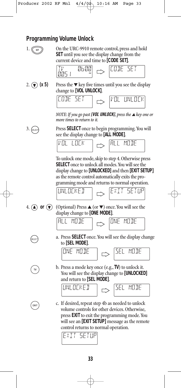 Programming Volume Unlock 1. On the URC-9910 remote control, press and holdSETuntil you see the display change from the current device and time to [CODE SET].2. (x 5) Press the ▼key five times until you see the displaychange to [VOL UNLOCK].NOTE: If you go past [VOL UNLOCK],press the ▲key one ormore times to return to it.3. Press SELECTonce to begin programming.You willsee the display change to [ALL MODE].To unlock one mode,skip to step 4.Otherwise pressSELECTonce to unlock all modes.You will see the display change to [UNLOCKED]and then [EXIT SETUP]as the remote control automatically exits the pro-gramming mode and returns to normal operation.4. or (Optional) Press ▲(or ▼) once.You will see the display change to [ONE MODE].a. Press SELECTonce.You will see the display changeto [SEL MODE].b. Press a mode key once (e.g., TV) to unlock it.You will see the display change to [UNLOCKED]and return to [SEL MODE].c. If desired,repeat step 4b as needed to unlock volume controls for other devices. Otherwise,press EXIT to exit the programming mode.Youwill see an [EXIT SETUP]message as the remotecontrol returns to normal operation.33Producer 2002 RF Mnl  4/4/02  10:16 AM  Page 33