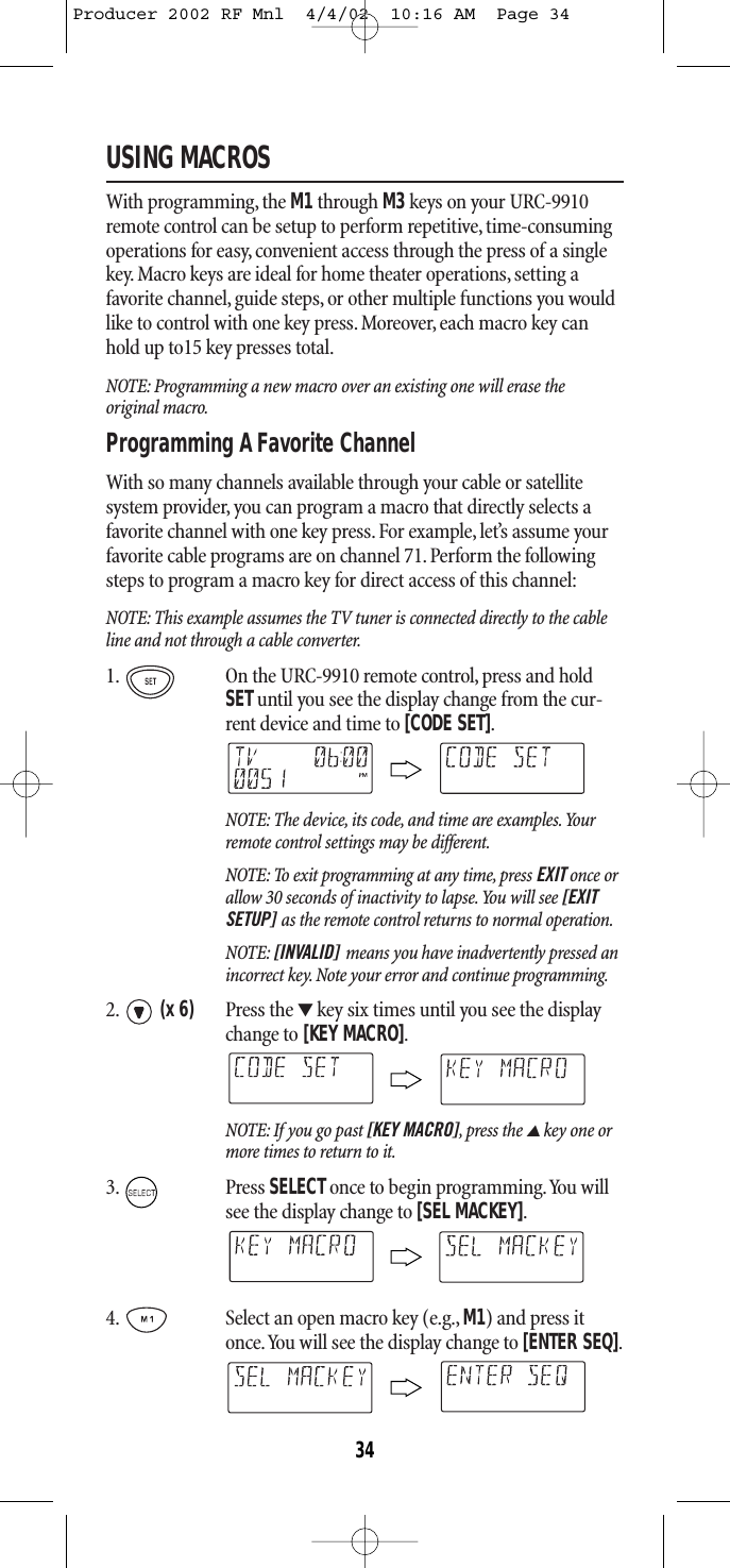 USING MACROSWith programming, the M1 through M3 keys on your URC-9910remote control can be setup to perform repetitive, time-consumingoperations for easy, convenient access through the press of a singlekey. Macro keys are ideal for home theater operations, setting afavorite channel,guide steps, or other multiple functions you wouldlike to control with one key press.Moreover, each macro key canhold up to15 key presses total.NOTE: Programming a new macro over an existing one will erase the original macro.Programming A Favorite Channel With so many channels available through your cable or satellite system provider, you can program a macro that directly selects afavorite channel with one key press. For example,let’s assume yourfavorite cable programs are on channel 71. Perform the followingsteps to program a macro key for direct access of this channel:NOTE: This example assumes the TV tuner is connected directly to the cableline and not through a cable converter.1. On the URC-9910 remote control, press and holdSETuntil you see the display change from the cur-rent device and time to [CODE SET].NOTE: The device, its code, and time are examples.Yourremote control settings may be different.NOTE: To exit programming at any time, press EXIT once orallow 30 seconds of inactivity to lapse.You will see [EXITSETUP] as the remote control returns to normal operation.NOTE: [INVALID] means you have inadvertently pressed anincorrect key. Note your error and continue programming.2. (x 6) Press the ▼key six times until you see the displaychange to [KEY MACRO].NOTE: If you go past [KEY MACRO],press the ▲key one ormore times to return to it.3. Press SELECTonce to begin programming.You willsee the display change to [SEL MACKEY].4. Select an open macro key (e.g., M1) and press itonce.You will see the display change to [ENTER SEQ].34Producer 2002 RF Mnl  4/4/02  10:16 AM  Page 34