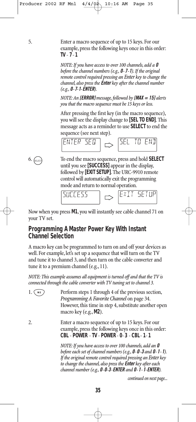 5. Enter a macro sequence of up to 15 keys. For ourexample, press the following keys once in this order:TV- 7-1NOTE: If you have access to over 100 channels, add a 0before the channel numbers (e.g., 0-7-1). If the originalremote control required pressing an Enter key to change thechannel, also press the Enter key after the channel number(e.g., 0-7-1-ENTER).NOTE: An [ERROR] message, followed by [MAX = 15] alertsyou that the macro sequence must be 15 keys or less.After pressing the first key (in the macro sequence),you will see the display change to [SEL TO END].Thismessage acts as a reminder to use SELECTto end thesequence (see next step).6. To end the macro sequence, press and hold SELECTuntil you see [SUCCESS] appear in the display,followed by [EXIT SETUP]. The URC-9910 remotecontrol will automatically exit the programmingmode and return to normal operation.Now when you press M1, you will instantly see cable channel 71 onyour TV set.Programming A Master Power Key With InstantChannel Selection A macro key can be programmed to turn on and off your devices aswell.For example, let’s set up a sequence that will turn on the TVand tune it to channel 3, and then turn on the cable converter andtune it to a premium channel (e.g., 11).NOTE: This example assumes all equipment is turned off and that the TV isconnected through the cable converter with TV tuning set to channel 3.1. Perform steps 1 through 4 of the previous section,Programming A Favorite Channel on page 34.However, this time in step 4, substitute another openmacro key (e.g., M2).2. Enter a macro sequence of up to 15 keys. For ourexample, press the following keys once in this order:CBL- POWER - TV- POWER- 0-3 - CBL- 1-1 NOTE: If you have access to over 100 channels, add an 0before each set of channel numbers (e.g., 0-0-3and 0-1-1).If the original remote control required pressing an Enter keyto change the channel, also press the Enter key after eachchannel number (e.g., 0-0-3-ENTER and 0-1-1-ENTER).continued on next page...35Producer 2002 RF Mnl  4/4/02  10:16 AM  Page 35