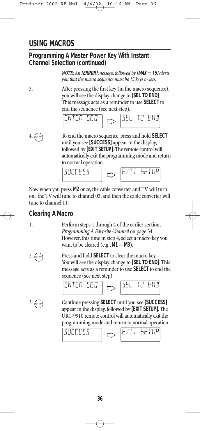 USING MACROSProgramming A Master Power Key With InstantChannel Selection (continued)NOTE: An [ERROR] message, followed by [MAX = 15] alertsyou that the macro sequence must be 15 keys or less.3. After pressing the first key (in the macro sequence),you will see the display change to [SEL TO END].This message acts as a reminder to use SELECTtoend the sequence (see next step).4. To end the macro sequence, press and hold SELECTuntil you see [SUCCESS] appear in the display,followed by [EXIT SETUP].The remote control willautomatically exit the programming mode and returnto normal operation.Now when you press M2once, the cable converter and TV will turnon, the TV will tune to channel 03, and then the cable converter willtune to channel 11.Clearing A Macro1. Perform steps 1 through 4 of the earlier section,Programming A Favorite Channel on page 34.However, this time in step 4, select a macro key youwant to be cleared (e.g., M1~ M3).2. Press and hold SELECT to clear the macro key.You will see the display change to [SEL TO END].Thismessage acts as a reminder to use SELECTto end thesequence (see next step).3. Continue pressing SELECT until you see [SUCCESS]appear in the display, followed by [EXIT SETUP].TheURC-9910 remote control will automatically exit theprogramming mode and return to normal operation.36Producer 2002 RF Mnl  4/4/02  10:16 AM  Page 36