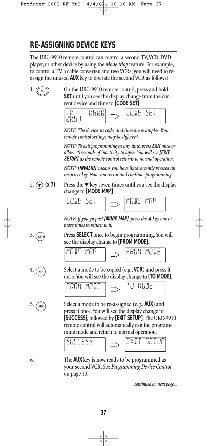 RE-ASSIGNING DEVICE KEYSThe URC-9910 remote control can control a second TV,VCR, DVDplayer, or other device by using the Mode Map feature. For example,to control a TV, a cable converter, and two VCRs, you will need to re-assign the unused AUXkey to operate the second VCR as follows:1. On the URC-9910 remote control, press and holdSETuntil you see the display change from the cur-rent device and time to [CODE SET].NOTE: The device, its code, and time are examples.Yourremote control settings may be different.NOTE: To exit programming at any time, press EXIT once orallow 30 seconds of inactivity to lapse.You will see [EXITSETUP] as the remote control returns to normal operation.NOTE: [INVALID] means you have inadvertently pressed anincorrect key. Note your error and continue programming.2. (x 7) Press the ▼key seven times until you see the displaychange to [MODE MAP].NOTE: If you go past [MODE MAP],press the ▲key one ormore times to return to it.3. Press SELECTonce to begin programming.You willsee the display change to [FROM MODE].4. Select a mode to be copied (e.g., VCR) and press itonce.You will see the display change to [TO MODE].5. Select a mode to be re-assigned (e.g., AUX) and press it once.You will see the display change to[SUCCESS],followed by [EXIT SETUP]. The URC-9910remote control will automatically exit the program-ming mode and return to normal operation.6. The AUX key is now ready to be programmed asyour second VCR. See Programming Device Controlon page 10.continued on next page...37Producer 2002 RF Mnl  4/4/02  10:16 AM  Page 37