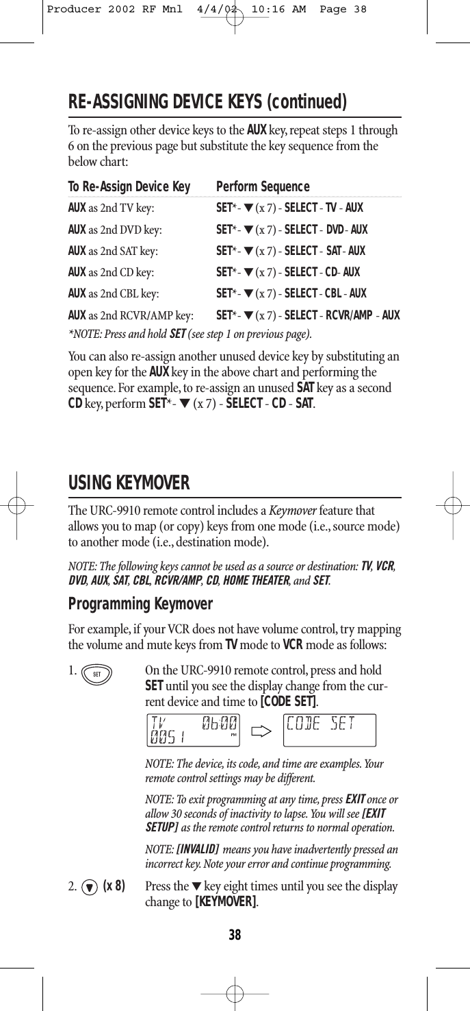 RE-ASSIGNING DEVICE KEYS (continued)To re-assign other device keys to the AUXkey, repeat steps 1 through6 on the previous page but substitute the key sequence from the below chart:To Re-Assign Device Key Perform SequenceAUX as 2nd TV key: SET*- ▼(x 7) - SELECT - TV - AUXAUX as 2nd DVD key: SET*- ▼(x 7) - SELECT-DVD- AUXAUX as 2nd SAT key: SET*- ▼(x 7) - SELECT-SAT- AUXAUX as 2nd CD key: SET*- ▼(x 7) - SELECT-CD- AUXAUX as 2nd CBL key: SET*- ▼(x 7) - SELECT-CBL- AUXAUX as 2nd RCVR/AMP key: SET*- ▼(x 7) - SELECT - RCVR/AMP - AUX*NOTE: Press and hold SET (see step 1 on previous page).You can also re-assign another unused device key by substituting anopen key for the AUXkey in the above chart and performing thesequence. For example, to re-assign an unused SAT key as a secondCDkey, perform SET*- ▼(x 7) - SELECT - CD - SAT.USING KEYMOVERThe URC-9910 remote control includes a Keymover feature thatallows you to map (or copy) keys from one mode (i.e., source mode)to another mode (i.e., destination mode).NOTE: The following keys cannot be used as a source or destination: TV,VCR,DVD,AUX,SAT,CBL,RCVR/AMP,CD,HOME THEATER,and SET.Programming Keymover   For example, if your VCR does not have volume control, try mapping the volume and mute keys from TVmode to VCR mode as follows:1. On the URC-9910 remote control, press and holdSETuntil you see the display change from the cur-rent device and time to [CODE SET].NOTE: The device, its code, and time are examples.Yourremote control settings may be different.NOTE: To exit programming at any time, press EXIT once orallow 30 seconds of inactivity to lapse.You will see [EXITSETUP] as the remote control returns to normal operation.NOTE: [INVALID] means you have inadvertently pressed anincorrect key. Note your error and continue programming.2. (x 8) Press the ▼key eight times until you see the displaychange to [KEYMOVER].38Producer 2002 RF Mnl  4/4/02  10:16 AM  Page 38