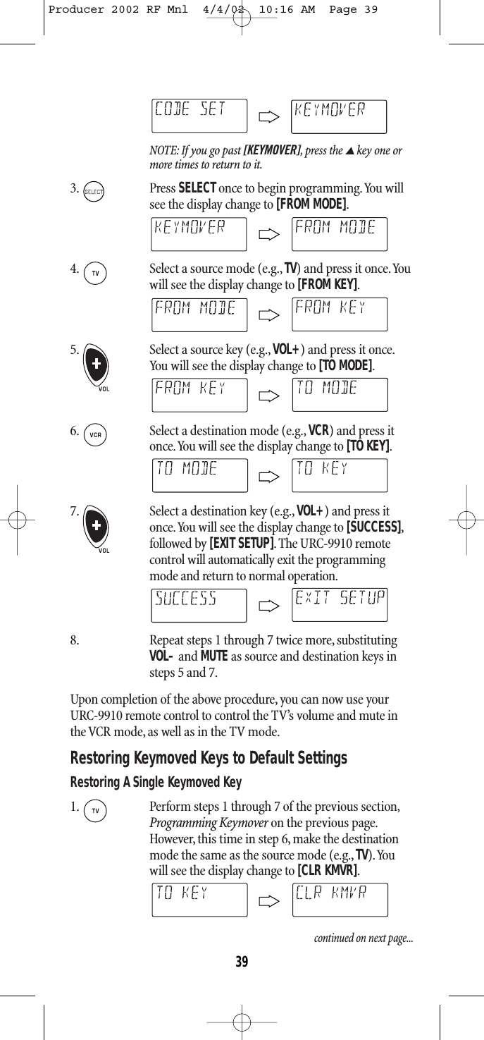 NOTE: If you go past [KEYMOVER],press the ▲key one ormore times to return to it.3. Press SELECTonce to begin programming.You willsee the display change to [FROM MODE].4. Select a source mode (e.g., TV) and press it once.Youwill see the display change to [FROM KEY].5. Select a source key (e.g., VOL+) and press it once.You will see the display change to [TO MODE].6. Select a destination mode (e.g., VCR) and press itonce.You will see the display change to [TO KEY].7. Select a destination key (e.g., VOL+) and press itonce.You will see the display change to [SUCCESS],followed by [EXIT SETUP]. The URC-9910 remotecontrol will automatically exit the programmingmode and return to normal operation.8. Repeat steps 1 through 7 twice more, substitutingVOL–and MUTE as source and destination keys insteps 5 and 7.Upon completion of the above procedure, you can now use yourURC-9910 remote control to control the TV’s volume and mute inthe VCR mode, as well as in the TV mode.Restoring Keymoved Keys to Default SettingsRestoring A Single Keymoved Key1. Perform steps 1 through 7 of the previous section,Programming Keymover on the previous page.However, this time in step 6, make the destinationmode the same as the source mode (e.g., TV).Youwill see the display change to [CLR KMVR].continued on next page...39Producer 2002 RF Mnl  4/4/02  10:16 AM  Page 39