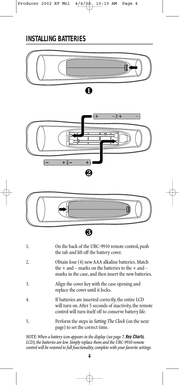 INSTALLING BATTERIES1. On the back of the URC-9910 remote control, pushthe tab and lift off the battery cover.2. Obtain four (4) new AAA alkaline batteries. Matchthe + and – marks on the batteries to the + and –marks in the case, and then insert the new batteries.3. Align the cover key with the case opening andreplace the cover until it locks.4. If batteries are inserted correctly, the entire LCDwill turn on.After 5 seconds of inactivity, the remotecontrol will turn itself off to conserve battery life.5. Perform the steps in Setting The Clock (on the nextpage) to set the correct time.NOTE: When a battery icon appears in the display (see page 7, Key Charts,LCD), the batteries are low. Simply replace them and the URC-9910 remote control will be restored to full functionality, complete with your favorite settings.4❶❸❷Producer 2002 RF Mnl  4/4/02  10:15 AM  Page 4