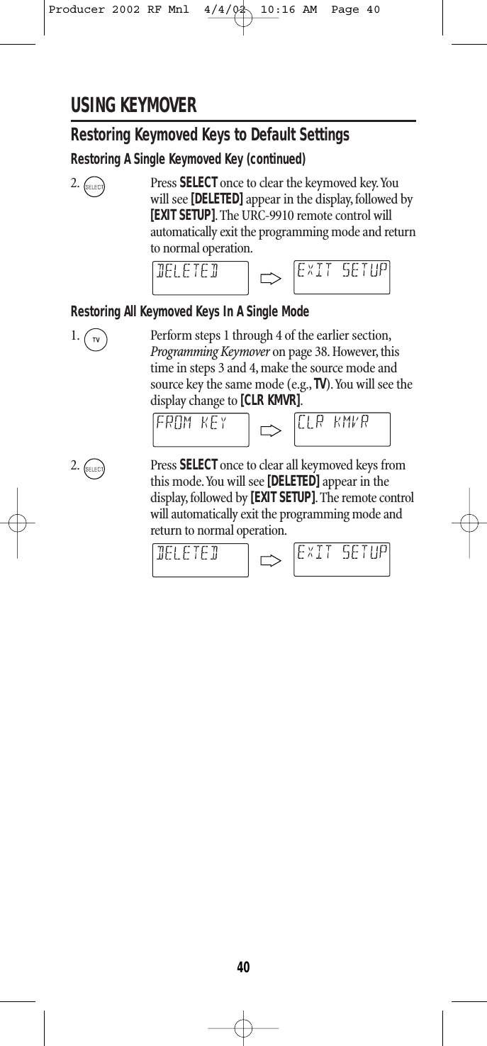 USING KEYMOVERRestoring Keymoved Keys to Default SettingsRestoring A Single Keymoved Key (continued)2. Press SELECTonce to clear the keymoved key.Youwill see [DELETED]appear in the display, followed by[EXIT SETUP].The URC-9910 remote control willautomatically exit the programming mode and returnto normal operation.Restoring All Keymoved Keys In A Single Mode1. Perform steps 1 through 4 of the earlier section,Programming Keymover on page 38.However, thistime in steps 3 and 4, make the source mode andsource key the same mode (e.g., TV).You will see thedisplay change to [CLR KMVR].2. Press SELECTonce to clear all keymoved keys fromthis mode.You will see [DELETED]appear in the display, followed by [EXIT SETUP].The remote controlwill automatically exit the programming mode andreturn to normal operation.40Producer 2002 RF Mnl  4/4/02  10:16 AM  Page 40