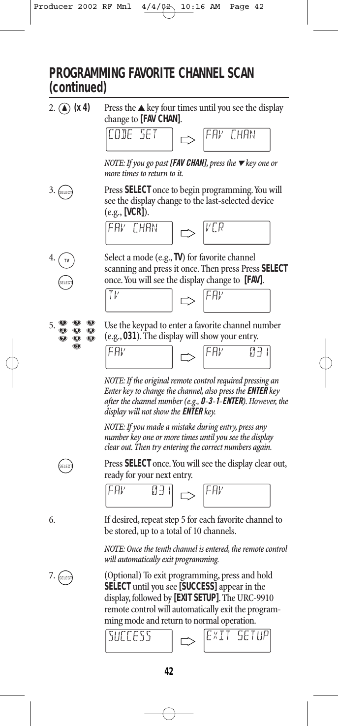 PROGRAMMING FAVORITE CHANNEL SCAN (continued)2. (x 4) Press the ▲key four times until you see the displaychange to [FAV CHAN].NOTE: If you go past [FAV CHAN],press the ▼key one ormore times to return to it.3. Press SELECTonce to begin programming.You willsee the display change to the last-selected device(e.g., [VCR]).4. Select a mode (e.g.,TV) for favorite channel scanning and press it once. Then press Press SELECTonce.You will see the display change to  [FAV].5. Use the keypad to enter a favorite channel number(e.g., 031). The display will show your entry.NOTE: If the original remote control required pressing anEnter key to change the channel, also press the ENTER keyafter the channel number (e.g., 0-3-1-ENTER). However, thedisplay will not show the ENTER key.NOTE: If you made a mistake during entry, press any number key one or more times until you see the displayclear out. Then try entering the correct numbers again.Press SELECT once.You will see the display clear out,ready for your next entry.6. If desired, repeat step 5 for each favorite channel tobe stored, up to a total of 10 channels.NOTE: Once the tenth channel is entered, the remote controlwill automatically exit programming.7. (Optional) To exit programming, press and holdSELECT until you see [SUCCESS]appear in the display, followed by [EXIT SETUP].The URC-9910remote control will automatically exit the program-ming mode and return to normal operation.42Producer 2002 RF Mnl  4/4/02  10:16 AM  Page 42