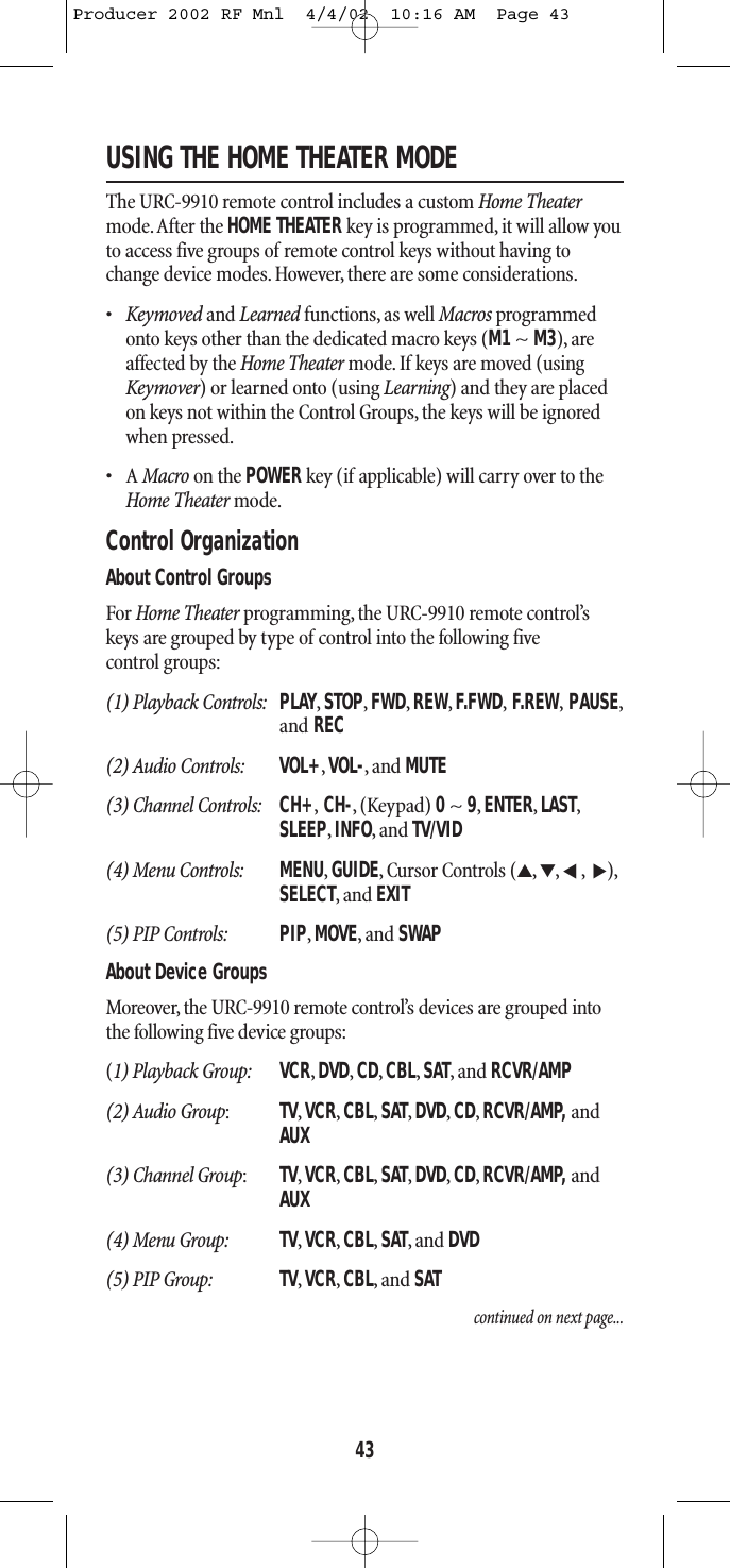 USING THE HOME THEATER MODEThe URC-9910 remote control includes a custom Home Theatermode.After the HOME THEATER key is programmed, it will allow youto access five groups of remote control keys without having tochange device modes. However, there are some considerations.•Keymoved and Learned functions, as well Macros programmedonto keys other than the dedicated macro keys (M1~M3), areaffected by the Home Theater mode. If keys are moved (usingKeymover) or learned onto (using Learning) and they are placedon keys not within the Control Groups, the keys will be ignoredwhen pressed.•A Macro on the POWER key (if applicable) will carry over to theHome Theater mode.Control OrganizationAbout Control GroupsFor Home Theater programming, the URC-9910 remote control’skeys are grouped by type of control into the following five control groups:(1) Playback Controls: PLAY,STOP,FWD,REW,F.FWD,F.REW,PAUSE,and REC(2) Audio Controls: VOL+,VOL-,and MUTE(3) Channel Controls: CH+,CH-,(Keypad) 0~ 9,ENTER,LAST,SLEEP,INFO,and TV/VID(4) Menu Controls: MENU,GUIDE,Cursor Controls (▲,▼,,),SELECT,and EXIT(5) PIP Controls: PIP,MOVE,and SWAPAbout Device GroupsMoreover, the URC-9910 remote control’s devices are grouped intothe following five device groups:(1) Playback Group: VCR,DVD,CD,CBL,SAT,and RCVR/AMP(2) Audio Group:TV,VCR,CBL,SAT,DVD,CD,RCVR/AMP, and AUX(3) Channel Group:TV,VCR,CBL,SAT,DVD,CD,RCVR/AMP, and AUX(4) Menu Group: TV,VCR,CBL,SAT,and DVD(5) PIP Group: TV,VCR,CBL,and SATcontinued on next page...▲▲43Producer 2002 RF Mnl  4/4/02  10:16 AM  Page 43