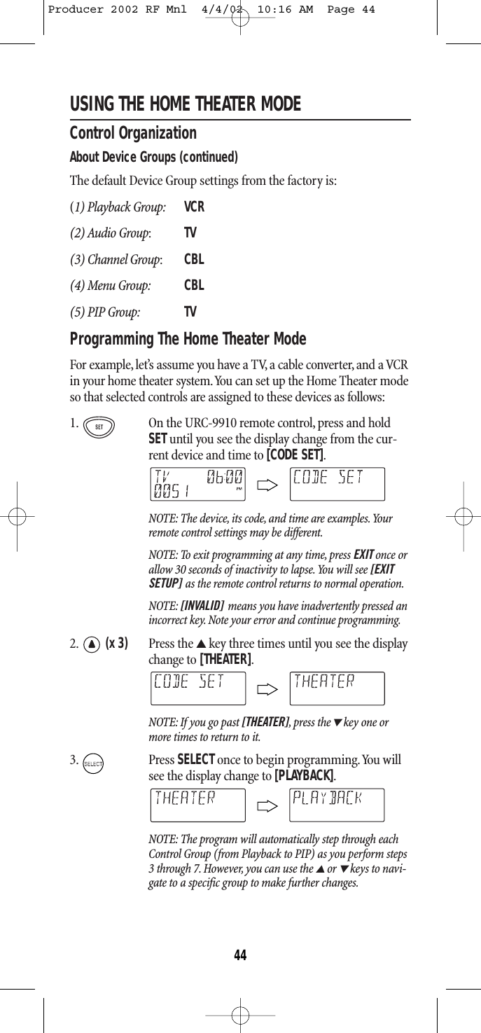 USING THE HOME THEATER MODEControl OrganizationAbout Device Groups (continued)The default Device Group settings from the factory is:(1) Playback Group: VCR(2) Audio Group:TV(3) Channel Group:CBL(4) Menu Group: CBL(5) PIP Group: TVProgramming The Home Theater ModeFor example, let’s assume you have a TV, a cable converter, and a VCRin your home theater system.You can set up the Home Theater modeso that selected controls are assigned to these devices as follows:1. On the URC-9910 remote control, press and holdSETuntil you see the display change from the cur-rent device and time to [CODE SET].NOTE: The device, its code, and time are examples.Yourremote control settings may be different.NOTE: To exit programming at any time, press EXIT once orallow 30 seconds of inactivity to lapse.You will see [EXITSETUP] as the remote control returns to normal operation.NOTE: [INVALID] means you have inadvertently pressed anincorrect key. Note your error and continue programming.2. (x 3) Press the ▲key three times until you see the displaychange to [THEATER].NOTE: If you go past [THEATER] ,press the▼key one ormore times to return to it.3. Press SELECTonce to begin programming.You willsee the display change to [PLAYBACK].NOTE: The program will automatically step through eachControl Group (from Playback to PIP) as you perform steps3 through 7. However, you can use the ▲or ▼keys to navi-gate to a specific group to make further changes.44Producer 2002 RF Mnl  4/4/02  10:16 AM  Page 44