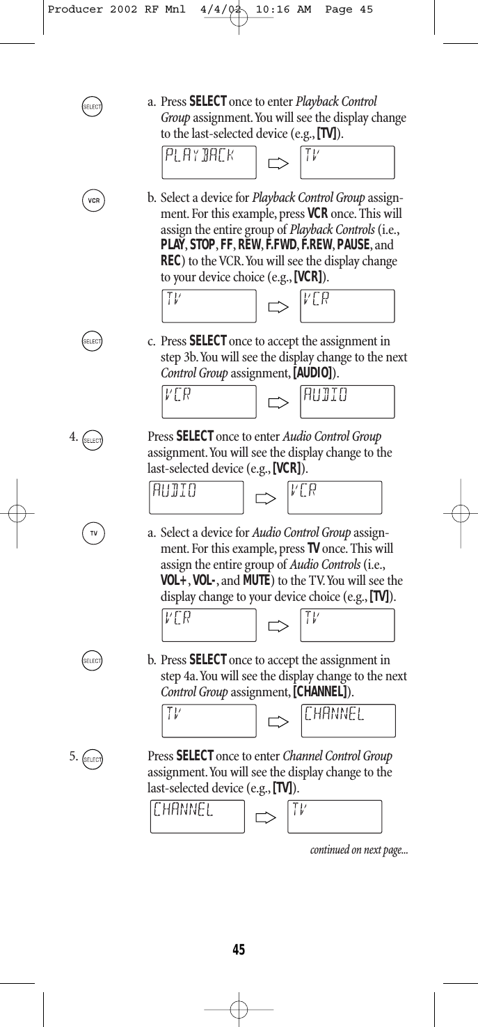 a. Press SELECTonce to enter Playback ControlGroup assignment.You will see the display changeto the last-selected device (e.g., [TV]).b. Select a device for Playback Control Group assign-ment.For this example, press VCRonce.This willassign the entire group of Playback Controls (i.e.,PLAY,STOP,FF,REW,F.FWD,F.REW,PAUSE,andREC) to the VCR.You will see the display changeto your device choice (e.g.,[VCR]).c. Press SELECT once to accept the assignment instep 3b.You will see the display change to the nextControl Group assignment, [AUDIO]).4. Press SELECTonce to enter Audio Control Groupassignment.You will see the display change to thelast-selected device (e.g., [VCR]).a. Select a device for Audio Control Group assign-ment.For this example, press TVonce.This willassign the entire group of Audio Controls (i.e.,VOL+,VOL-,and MUTE) to the TV.You will see thedisplay change to your device choice (e.g., [TV]).b. Press SELECT once to accept the assignment instep 4a.You will see the display change to the nextControl Group assignment, [CHANNEL]).5. Press SELECTonce to enter Channel Control Groupassignment.You will see the display change to thelast-selected device (e.g., [TV]).continued on next page...45Producer 2002 RF Mnl  4/4/02  10:16 AM  Page 45