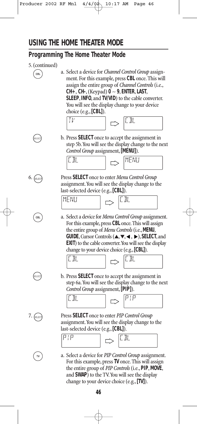 USING THE HOME THEATER MODEProgramming The Home Theater Mode5. (continued)a. Select a device for Channel Control Group assign-ment.For this example, press CBLonce.This willassign the entire group of Channel Controls (i.e.,CH+,CH-, (Keypad) 0~ 9,ENTER,LAST,SLEEP,INFO,and TV/VID) to the cable converter.You will see the display change to your devicechoice (e.g.,[CBL]).b. Press SELECT once to accept the assignment instep 5b.You will see the display change to the nextControl Group assignment, [MENU]).6. Press SELECTonce to enter Menu Control Groupassignment.You will see the display change to thelast-selected device (e.g., [CBL]).a. Select a device for Menu Control Group assignment.For this example, press CBLonce.This will assignthe entire group of Menu Controls (i.e., MENU,GUIDE, Cursor Controls (▲,▼,,),SELECT,andEXIT) to the cable converter.You will see the displaychange to your device choice (e.g.,[CBL]).b. Press SELECT once to accept the assignment instep 6a.You will see the display change to the nextControl Group assignment, [PIP]).7. Press SELECTonce to enter PIP Control Group assignment.You will see the display change to thelast-selected device (e.g., [CBL]).a. Select a device for PIP Control Group assignment.For this example, press TVonce. This will assignthe entire group of PIP Controls (i.e., PIP,MOVE,and SWAP) to the TV.You will see the displaychange to your device choice (e.g., [TV]).▲▲46Producer 2002 RF Mnl  4/4/02  10:17 AM  Page 46