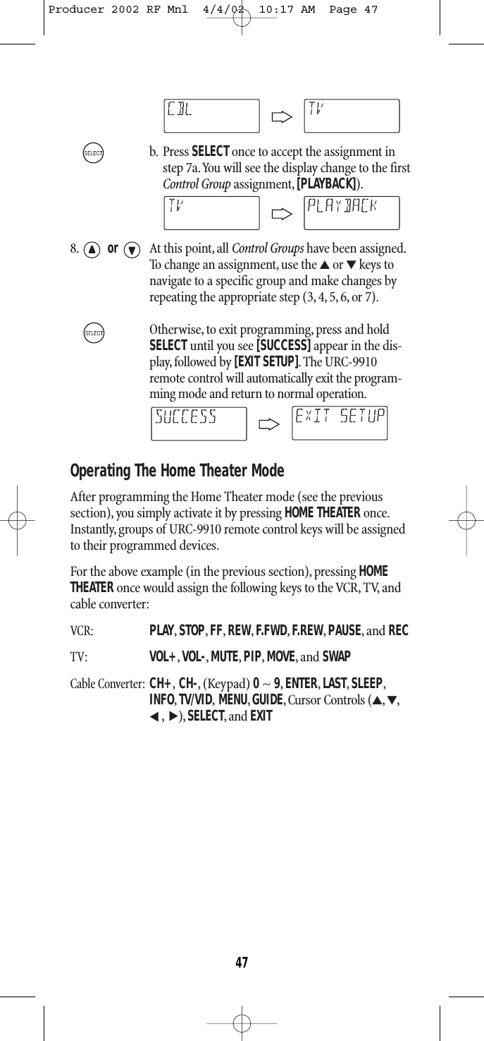 b. Press SELECT once to accept the assignment instep 7a.You will see the display change to the firstControl Group assignment, [PLAYBACK]).8. or At this point, all Control Groups have been assigned.To change an assignment, use the ▲or ▼keys tonavigate to a specific group and make changes byrepeating the appropriate step (3, 4, 5, 6, or 7).Otherwise, to exit programming, press and holdSELECT until you see [SUCCESS]appear in the dis-play, followed by [EXIT SETUP].The URC-9910remote control will automatically exit the program-ming mode and return to normal operation.Operating The Home Theater ModeAfter programming the Home Theater mode (see the previous section), you simply activate it by pressing HOME THEATERonce.Instantly, groups of URC-9910 remote control keys will be assignedto their programmed devices.For the above example (in the previous section), pressing HOMETHEATER once would assign the following keys to the VCR, TV, andcable converter:VCR:PLAY,STOP,FF,REW,F.FWD,F.REW,PAUSE,and RECTV:VOL+,VOL-,MUTE,PIP,MOVE,and SWAPCable Converter:CH+,CH-, (Keypad) 0~ 9,ENTER,LAST,SLEEP,INFO,TV/VID,MENU,GUIDE, Cursor Controls (▲,▼,,),SELECT,and EXIT▲▲47Producer 2002 RF Mnl  4/4/02  10:17 AM  Page 47