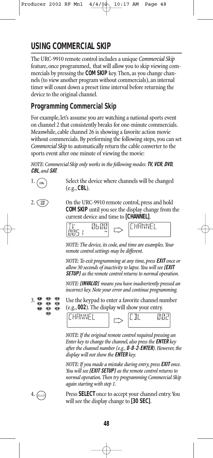 USING COMMERCIAL SKIPThe URC-9910 remote control includes a unique Commercial Skipfeature, once programmed, that will allow you to skip viewing com-mercials by pressing the COM SKIPkey. Then, as you change chan-nels (to view another program without commercials), an internaltimer will count down a preset time interval before returning thedevice to the original channel.Programming Commercial SkipFor example,let’s assume you are watching a national sports eventon channel 2 that consistently breaks for one-minute commercials.Meanwhile, cable channel 26 is showing a favorite action moviewithout commercials. By performing the following steps, you can setCommercial Skip to automatically return the cable converter to thesports event after one minute of viewing the movie:NOTE: Commercial Skip only works in the following modes: TV,VCR,DVD,CBL,and SAT.1. Select the device where channels will be changed(e.g., CBL).2. On the URC-9910 remote control, press and holdCOM SKIPuntil you see the display change from thecurrent device and time to [CHANNEL].NOTE: The device, its code, and time are examples.Yourremote control settings may be different.NOTE: To exit programming at any time, press EXIT once orallow 30 seconds of inactivity to lapse.You will see [EXITSETUP] as the remote control returns to normal operation.NOTE: [INVALID] means you have inadvertently pressed anincorrect key. Note your error and continue programming.3. Use the keypad to enter a favorite channel number(e.g., 002). The display will show your entry.NOTE: If the original remote control required pressing anEnter key to change the channel, also press the ENTER keyafter the channel number (e.g., 0-0-2-ENTER). However, thedisplay will not show the ENTER key.NOTE: If you made a mistake during entry, press EXIT once.You will see [EXIT SETUP] as the remote control returns tonormal operation. Then try programming Commercial Skipagain starting with step 1.4. Press SELECTonce to accept your channel entry.Youwill see the display change to [30 SEC].48Producer 2002 RF Mnl  4/4/02  10:17 AM  Page 48
