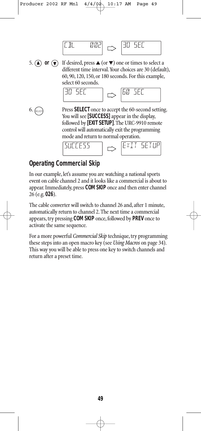 5. or If desired, press ▲(or ▼) one or times to select adifferent time interval.Your choices are 30 (default),60, 90, 120, 150, or 180 seconds.For this example,select 60 seconds.6. Press SELECTonce to accept the 60-second setting.You will see [SUCCESS] appear in the display,followed by [EXIT SETUP]. The URC-9910 remotecontrol will automatically exit the programmingmode and return to normal operation.Operating Commercial SkipIn our example, let’s assume you are watching a national sportsevent on cable channel 2 and it looks like a commercial is about toappear. Immediately, press COM SKIPonce and then enter channel26 (e.g. 026).The cable converter will switch to channel 26 and, after 1 minute,automatically return to channel 2. The next time a commercialappears, try pressing COM SKIP once, followed by PREV once to activate the same sequence.For a more powerful Commercial Skip technique, try programmingthese steps into an open macro key (see Using Macros on page 34).This way you will be able to press one key to switch channels andreturn after a preset time.49Producer 2002 RF Mnl  4/4/02  10:17 AM  Page 49