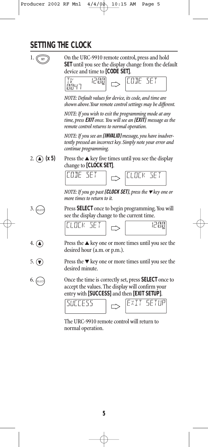 SETTING THE CLOCK1. On the URC-9910 remote control, press and holdSETuntil you see the display change from the defaultdevice and time to [CODE SET].NOTE: Default values for device, its code, and time areshown above.Your remote control settings may be different.NOTE: If you wish to exit the programming mode at anytime, press EXIT once.You will see an [EXIT] message as theremote control returns to normal operation.NOTE: If you see an [INVALID] message, you have inadver-tently pressed an incorrect key. Simply note your error andcontinue programming.2. (x 5) Press the ▲key five times until you see the displaychange to [CLOCK SET].NOTE: If you go past [CLOCK SET],press the ▼key one ormore times to return to it.3. Press SELECTonce to begin programming.You willsee the display change to the current time.4. Press the ▲key one or more times until you see thedesired hour (a.m. or p.m.).5. Press the ▼key one or more times until you see thedesired minute.6. Once the time is correctly set, press SELECT once toaccept the values. The display will confirm yourentry with [SUCCESS]and then [EXIT SETUP].The URC-9910 remote control will return to normal operation.5Producer 2002 RF Mnl  4/4/02  10:15 AM  Page 5