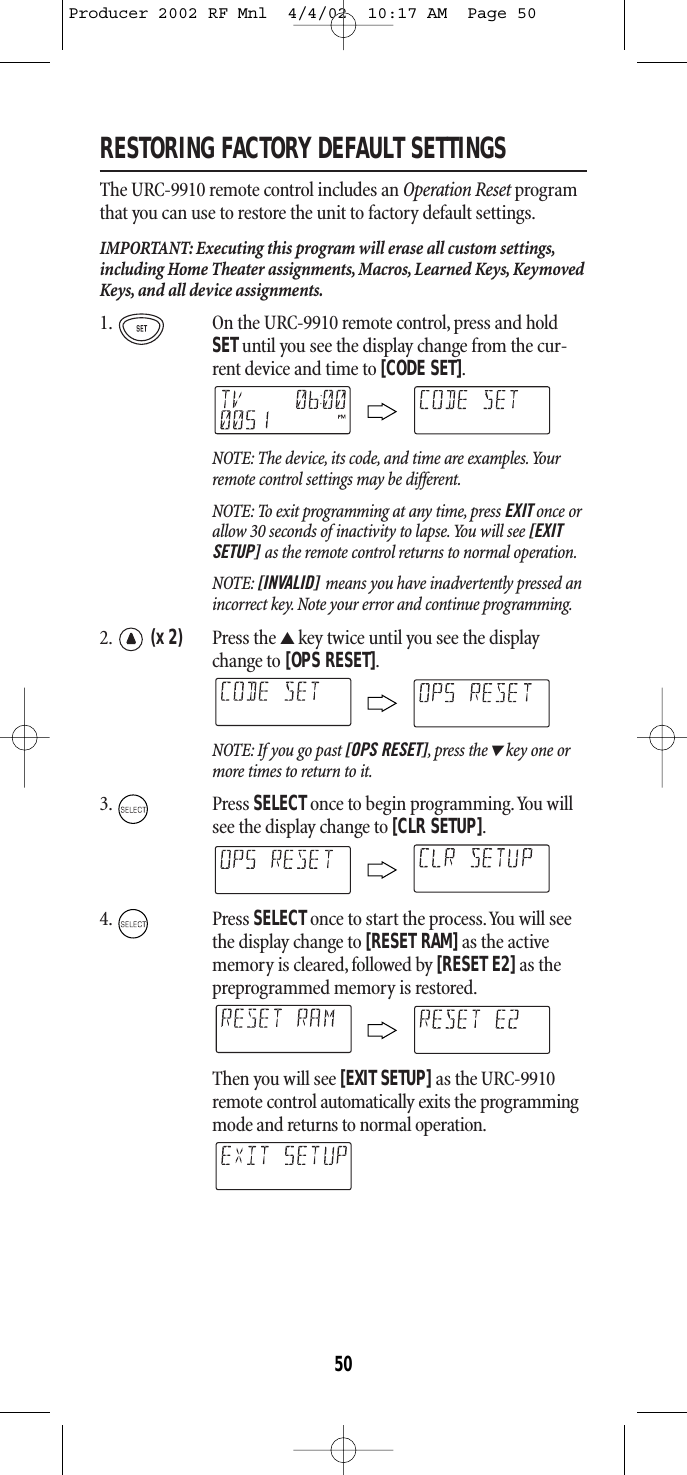 RESTORING FACTORY DEFAULT SETTINGSThe URC-9910 remote control includes an Operation Reset programthat you can use to restore the unit to factory default settings.IMPORTANT: Executing this program will erase all custom settings,including Home Theater assignments, Macros, Learned Keys, KeymovedKeys, and all device assignments.1. On the URC-9910 remote control, press and holdSETuntil you see the display change from the cur-rent device and time to [CODE SET].NOTE: The device, its code, and time are examples.Yourremote control settings may be different.NOTE: To exit programming at any time, press EXIT once orallow 30 seconds of inactivity to lapse.You will see [EXITSETUP] as the remote control returns to normal operation.NOTE: [INVALID] means you have inadvertently pressed anincorrect key. Note your error and continue programming.2. (x 2) Press the ▲key twice until you see the displaychange to [OPS RESET].NOTE: If you go past [OPS RESET],press the▼key one ormore times to return to it.3. Press SELECTonce to begin programming.You willsee the display change to [CLR SETUP].4. Press SELECTonce to start the process.You will seethe display change to [RESET RAM]as the activememory is cleared, followed by [RESET E2]as thepreprogrammed memory is restored.Then you will see [EXIT SETUP] as the URC-9910remote control automatically exits the programmingmode and returns to normal operation.50Producer 2002 RF Mnl  4/4/02  10:17 AM  Page 50
