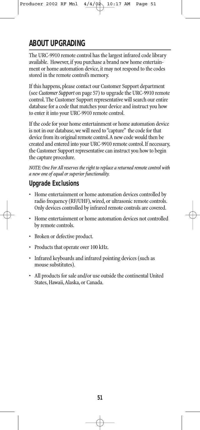 ABOUT UPGRADINGThe URC-9910 remote control has the largest infrared code libraryavailable. However, if you purchase a brand new home entertain-ment or home automation device, it may not respond to the codesstored in the remote control’s memory.If this happens,please contact our Customer Support department (see Customer Support on page 57) to upgrade the URC-9910 remotecontrol. The Customer Support representative will search our entiredatabase for a code that matches your device and instruct you howto enter it into your URC-9910 remote control.If the code for your home entertainment or home automation deviceis not in our database, we will need to “capture” the code for thatdevice from its original remote control.A new code would then becreated and entered into your URC-9910 remote control. If necessary,the Customer Support representative can instruct you how to beginthe capture procedure.NOTE: One For All reserves the right to replace a returned remote control witha new one of equal or superior functionality.Upgrade Exclusions  • Home entertainment or home automation devices controlled byradio frequency (RF/UHF), wired, or ultrasonic remote controls.Only devices controlled by infrared remote controls are covered.• Home entertainment or home automation devices not controlledby remote controls.• Broken or defective product.• Products that operate over 100 kHz.• Infrared keyboards and infrared pointing devices (such as mouse substitutes).• All products for sale and/or use outside the continental UnitedStates, Hawaii,Alaska, or Canada.51Producer 2002 RF Mnl  4/4/02  10:17 AM  Page 51