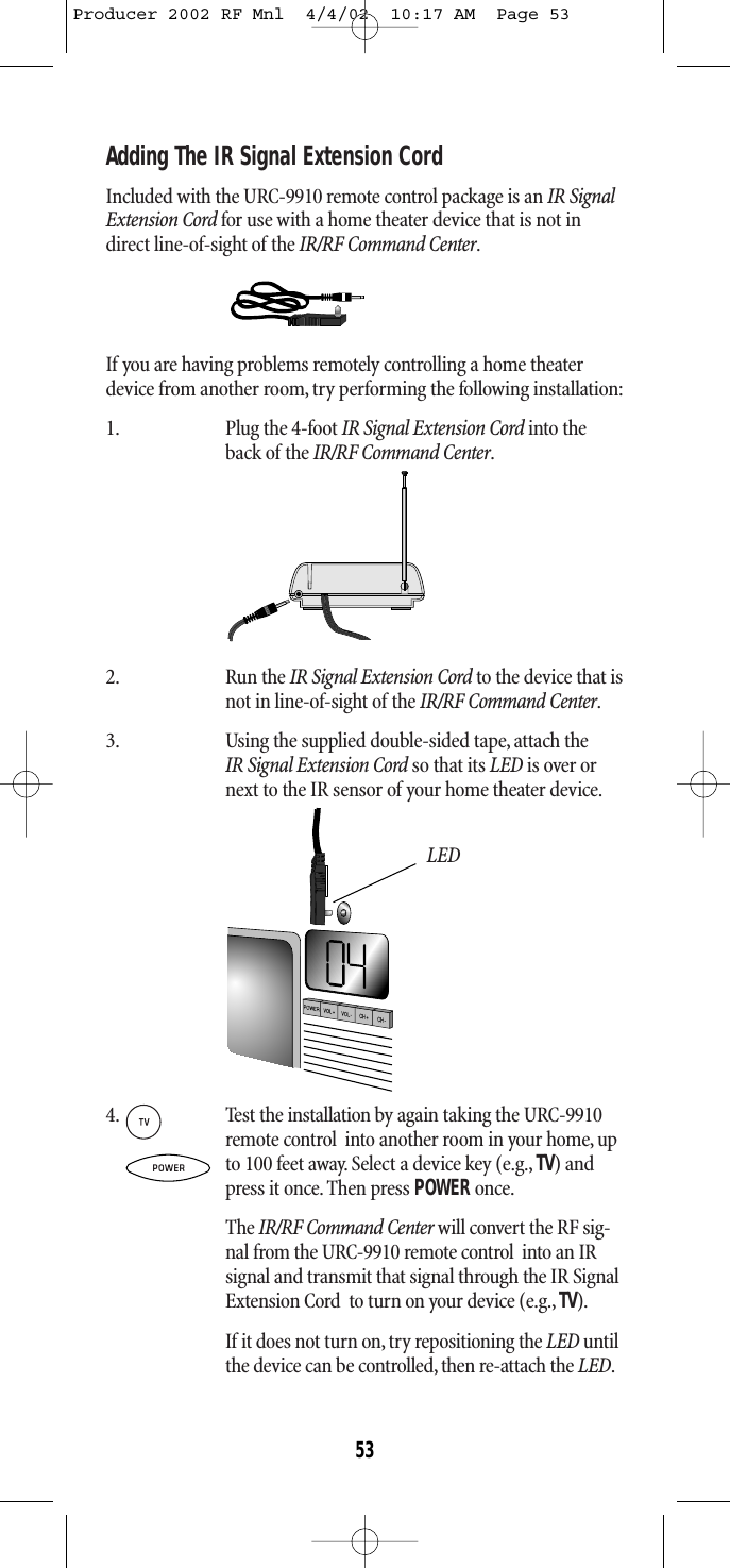 Adding The IR Signal Extension CordIncluded with the URC-9910 remote control package is an IR SignalExtension Cord for use with a home theater device that is not indirect line-of-sight of the IR/RF Command Center.If you are having problems remotely controlling a home theaterdevice from another room, try performing the following installation:1. Plug the 4-foot IR Signal Extension Cord into theback of the IR/RF Command Center.2. Run the IR Signal Extension Cord to the device that isnot in line-of-sight of the IR/RF Command Center.3. Using the supplied double-sided tape, attach the IR Signal Extension Cord so that its LED is over ornext to the IR sensor of your home theater device.LED4. Test the installation by again taking the URC-9910remote control  into another room in your home, upto 100 feet away. Select a device key (e.g., TV) andpress it once. Then press POWER once.The IR/RF Command Center will convert the RF sig-nal from the URC-9910 remote control  into an IRsignal and transmit that signal through the IR SignalExtension Cord  to turn on your device (e.g., TV).If it does not turn on,try repositioning the LED untilthe device can be controlled, then re-attach the LED.53Producer 2002 RF Mnl  4/4/02  10:17 AM  Page 53