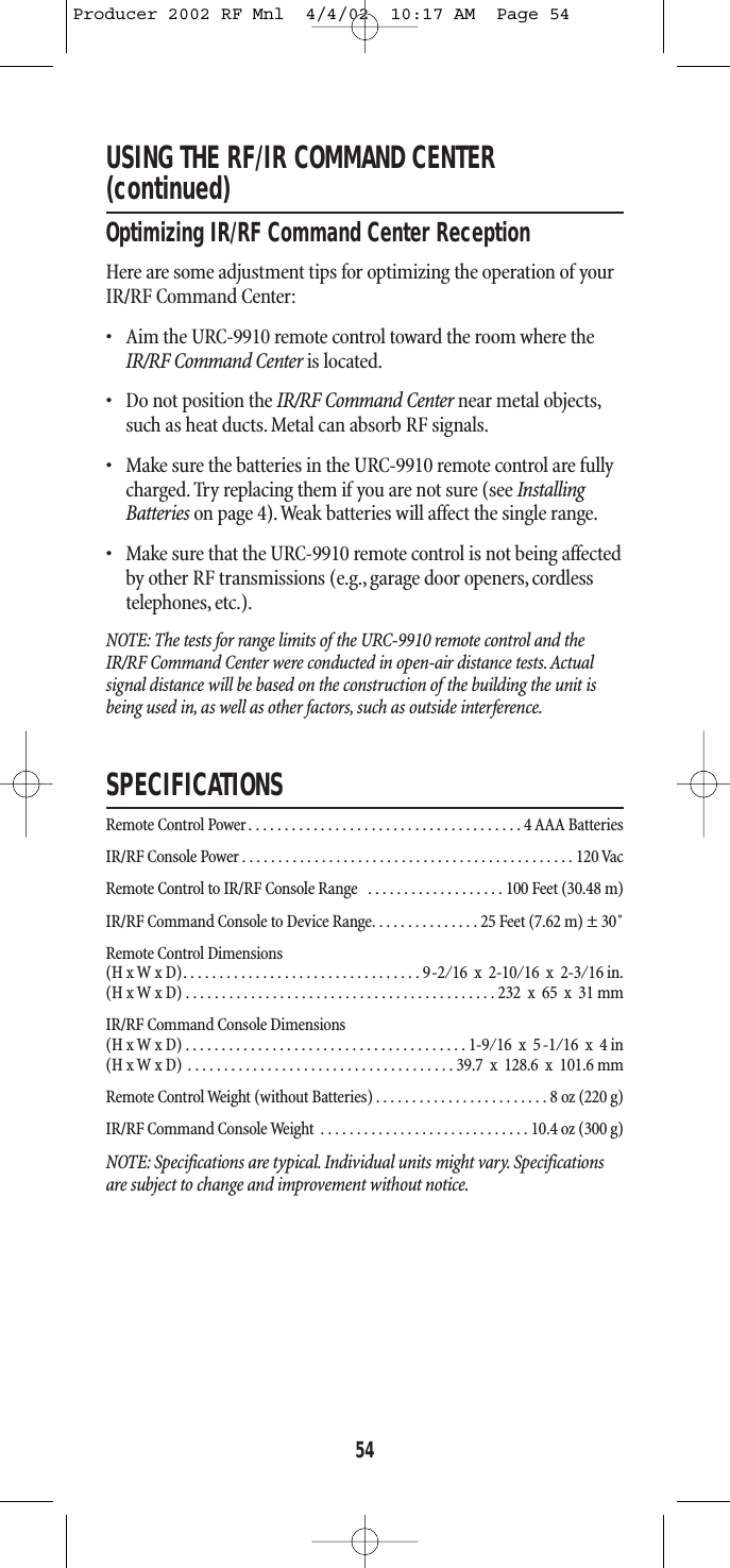 USING THE RF/IR COMMAND CENTER(continued)Optimizing IR/RF Command Center ReceptionHere are some adjustment tips for optimizing the operation of yourIR/RF Command Center:• Aim the URC-9910 remote control toward the room where theIR/RF Command Center is located.• Do not position the IR/RF Command Center near metal objects,such as heat ducts. Metal can absorb RF signals.• Make sure the batteries in the URC-9910 remote control are fullycharged. Try replacing them if you are not sure (see InstallingBatteries on page 4).Weak batteries will affect the single range.• Make sure that the URC-9910 remote control is not being affectedby other RF transmissions (e.g.,garage door openers, cordlesstelephones, etc.).NOTE: The tests for range limits of the URC-9910 remote control and theIR/RF Command Center were conducted in open-air distance tests. Actual signal distance will be based on the construction of the building the unit isbeing used in, as well as other factors, such as outside interference.SPECIFICATIONSRemote Control Power. . . . . . . . . . . . . . . . . . . . . . . . . . . . . . . . . . . . . . 4 AAA BatteriesIR/RF Console Power . . . . . . . . . . . . . . . . . . . . . . . . . . . . . . . . . . . . . . . . . . . . . . 120 VacRemote Control to IR/RF Console Range  . . . . . . . . . . . . . . . . . . . 100 Feet (30.48 m)IR/RF Command Console to Device Range. . . . . . . . . . . . . . . 25 Feet (7.62 m) ± 30˚Remote Control Dimensions (H x W x D). . . . . . . . . . . . . . . . . . . . . . . . . . . . . . . . . 9-2⁄16  x  2-10⁄16  x  2-3⁄16 in.(H x W x D) . . . . . . . . . . . . . . . . . . . . . . . . . . . . . . . . . . . . . . . . . . . 232  x  65  x  31 mmIR/RF Command Console Dimensions(H x W x D) . . . . . . . . . . . . . . . . . . . . . . . . . . . . . . . . . . . . . . . 1-9⁄16  x  5 -1⁄16  x  4 in(H x W x D) . . . . . . . . . . . . . . . . . . . . . . . . . . . . . . . . . . . . . 39.7  x  128.6  x  101.6 mmRemote Control Weight (without Batteries) . . . . . . . . . . . . . . . . . . . . . . . . 8 oz (220 g)IR/RF Command Console Weight . . . . . . . . . . . . . . . . . . . . . . . . . . . . . 10.4 oz (300 g)NOTE: Specifications are typical. Individual units might vary. Specificationsare subject to change and improvement without notice.54Producer 2002 RF Mnl  4/4/02  10:17 AM  Page 54