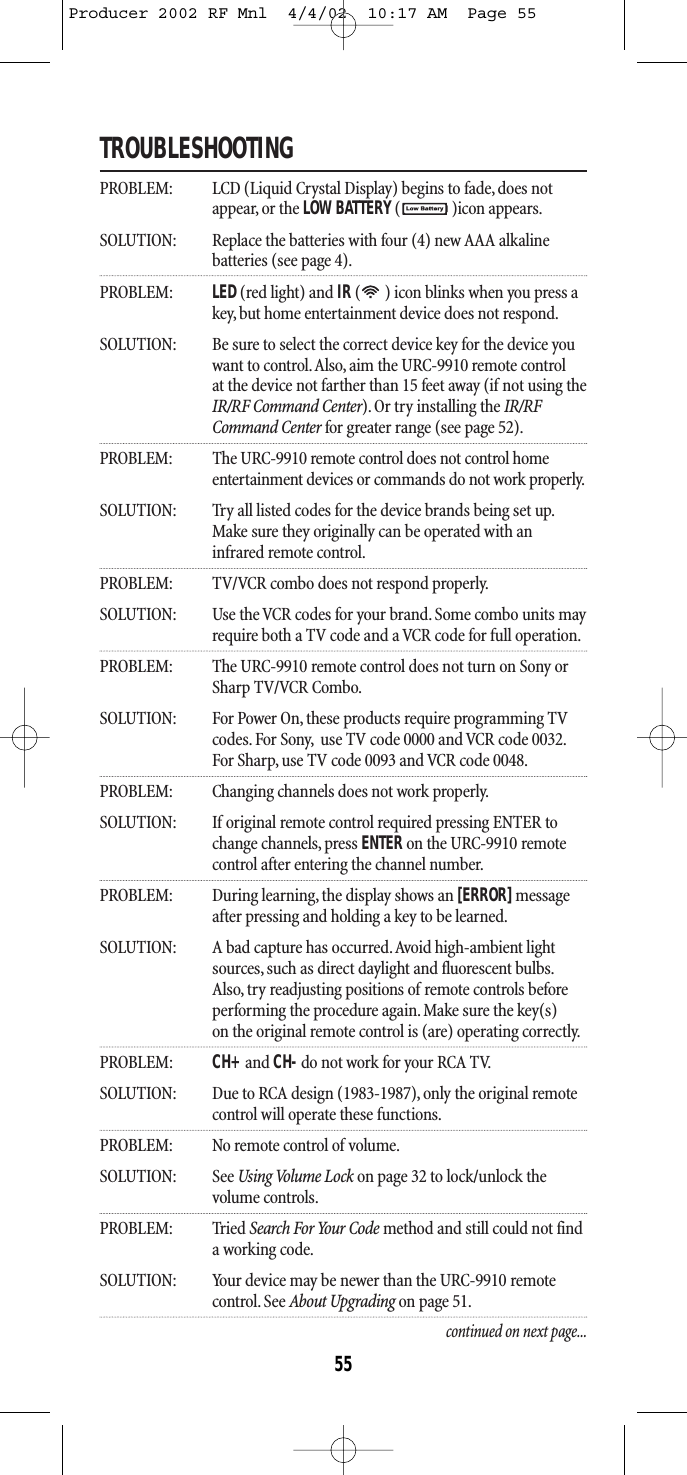 TROUBLESHOOTINGPROBLEM: LCD (Liquid Crystal Display) begins to fade, does notappear, or the LOW BATTERY()icon appears.SOLUTION: Replace the batteries with four (4) new AAA alkaline batteries (see page 4).PROBLEM: LED (red light) and IR( ) icon blinks when you press akey, but home entertainment device does not respond.SOLUTION: Be sure to select the correct device key for the device youwant to control.Also, aim the URC-9910 remote control at the device not farther than 15 feet away (if not using theIR/RF Command Center). Or try installing the IR/RF Command Center for greater range (see page 52).PROBLEM: The URC-9910 remote control does not control homeentertainment devices or commands do not work properly.SOLUTION: Try all listed codes for the device brands being set up.Make sure they originally can be operated with an infrared remote control.PROBLEM: TV/VCR combo does not respond properly.SOLUTION: Use the VCR codes for your brand. Some combo units mayrequire both a TV code and a VCR code for full operation.PROBLEM: The URC-9910 remote control does not turn on Sony orSharp TV/VCR Combo.SOLUTION: For Power On,these products require programming TV codes.For Sony, use TV code 0000 and VCR code 0032.For Sharp, use TV code 0093 and VCR code 0048.PROBLEM: Changing channels does not work properly.SOLUTION: If original remote control required pressing ENTER tochange channels, press ENTERon the URC-9910 remote control after entering the channel number.PROBLEM: During learning, the display shows an [ERROR]messageafter pressing and holding a key to be learned.SOLUTION: A bad capture has occurred.Avoid high-ambient light sources,such as direct daylight and fluorescent bulbs.Also, try readjusting positions of remote controls before performing the procedure again. Make sure the key(s) on the original remote control is (are) operating correctly.PROBLEM: CH+ and CH-do not work for your RCA TV.SOLUTION: Due to RCA design (1983-1987), only the original remote control will operate these functions.PROBLEM: No remote control of volume.SOLUTION: See Using Volume Lock on page 32 to lock/unlock the volume controls.PROBLEM: Tried Search For Your Code method and still could not finda working code.SOLUTION: Your device may be newer than the URC-9910 remote control. See About Upgrading on page 51.continued on next page...55Producer 2002 RF Mnl  4/4/02  10:17 AM  Page 55