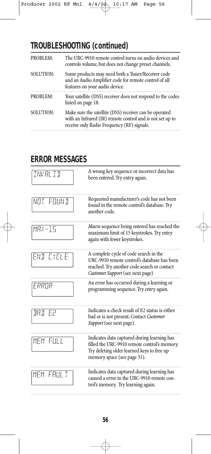 TROUBLESHOOTING (continued)PROBLEM: The URC-9910 remote control turns on audio devices andcontrols volume, but does not change preset channels.SOLUTION: Some products may need both a Tuner/Receiver code and an Audio Amplifier code for remote control of all features on your audio device.PROBLEM: Your satellite (DSS) receiver does not respond to the codeslisted on page 18.SOLUTION: Make sure the satellite (DSS) receiver can be operated with an Infrared (IR) remote control and is not set up to receive only Radio Frequency (RF) signals.ERROR MESSAGESA wrong key sequence or incorrect data hasbeen entered. Try entry again.Requested manufacturer’s code has not beenfound in the remote control’s database. Tryanother code.Macro sequence being entered has reached themaximum limit of 15 keystrokes. Try entryagain with fewer keystrokes.A complete cycle of code search in the URC-9910 remote control’s database has been reached. Try another code search or contact Customer Support (see next page)An error has occurred during a learning or programming sequence. Try entry again.Indicates a check result of E2 status is eitherbad or is not present. Contact CustomerSupport (see next page).Indicates data captured during learning hasfilled the URC-9910 remote control’s memory.Try deleting older learned keys to free upmemory space (see page 31).Indicates data captured during learning hascaused a error in the URC-9910 remote con-trol’s memory. Try learning again.56Producer 2002 RF Mnl  4/4/02  10:17 AM  Page 56