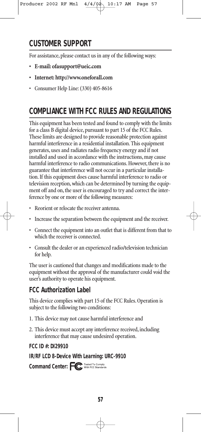 CUSTOMER SUPPORTFor assistance,please contact us in any of the following ways:• E-mail: ofasupport@ueic.com• Internet: http://www.oneforall.com• Consumer Help Line: (330) 405-8616COMPLIANCE WITH FCC RULES AND REGULATIONSThis equipment has been tested and found to comply with the limitsfor a class B digital device, pursuant to part 15 of the FCC Rules.These limits are designed to provide reasonable protection againstharmful interference in a residential installation. This equipmentgenerates, uses and radiates radio frequency energy and if notinstalled and used in accordance with the instructions,may causeharmful interference to radio communications. However, there is noguarantee that interference will not occur in a particular installa-tion. If this equipment does cause harmful interference to radio ortelevision reception, which can be determined by turning the equip-ment off and on, the user is encouraged to try and correct the inter-ference by one or more of the following measures:•   Reorient or relocate the receiver antenna.•   Increase the separation between the equipment and the receiver.•   Connect the equipment into an outlet that is different from that towhich the receiver is connected.•   Consult the dealer or an experienced radio/television technicianfor help.The user is cautioned that changes and modifications made to theequipment without the approval of the manufacturer could void theuser’s authority to operate his equipment.FCC Authorization LabelThis device complies with part 15 of the FCC Rules.Operation issubject to the following two conditions:1. This device may not cause harmful interference and2. This device must accept any interference received, includinginterference that may cause undesired operation.FCC ID #: DI29910IR/RF LCD 8-Device With Learning: URC-9910Command Center:57Producer 2002 RF Mnl  4/4/02  10:17 AM  Page 57