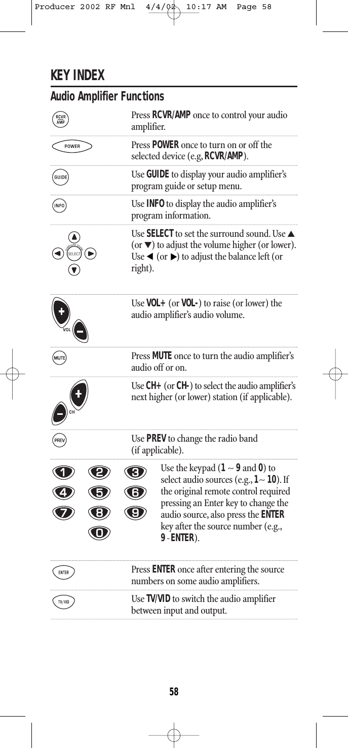 KEY INDEXAudio Amplifier FunctionsPress RCVR/AMP once to control your audioamplifier.Press POWER once to turn on or off theselected device (e.g, RCVR/AMP).Use GUIDEto display your audio amplifier’s program guide or setup menu.Use INFOto display the audio amplifier’s program information.Use SELECTto set the surround sound. Use ▲(or ▼) to adjust the volume higher (or lower).Use  (or ) to adjust the balance left (orright).Use VOL+(or VOL-) to raise (or lower) theaudio amplifier’s audio volume.Press MUTE once to turn the audio amplifier’saudio off or on.Use CH+(or CH-) to select the audio amplifier’snext higher (or lower) station (if applicable).Use PREVto change the radio band (if applicable).Use the keypad (1~ 9and 0) toselect audio sources (e.g., 1~ 10). Ifthe original remote control requiredpressing an Enter key to change theaudio source, also press the ENTERkey after the source number (e.g.,9-ENTER).Press ENTER once after entering the sourcenumbers on some audio amplifiers.Use TV/VIDto switch the audio amplifier between input and output.▲▲58Producer 2002 RF Mnl  4/4/02  10:17 AM  Page 58