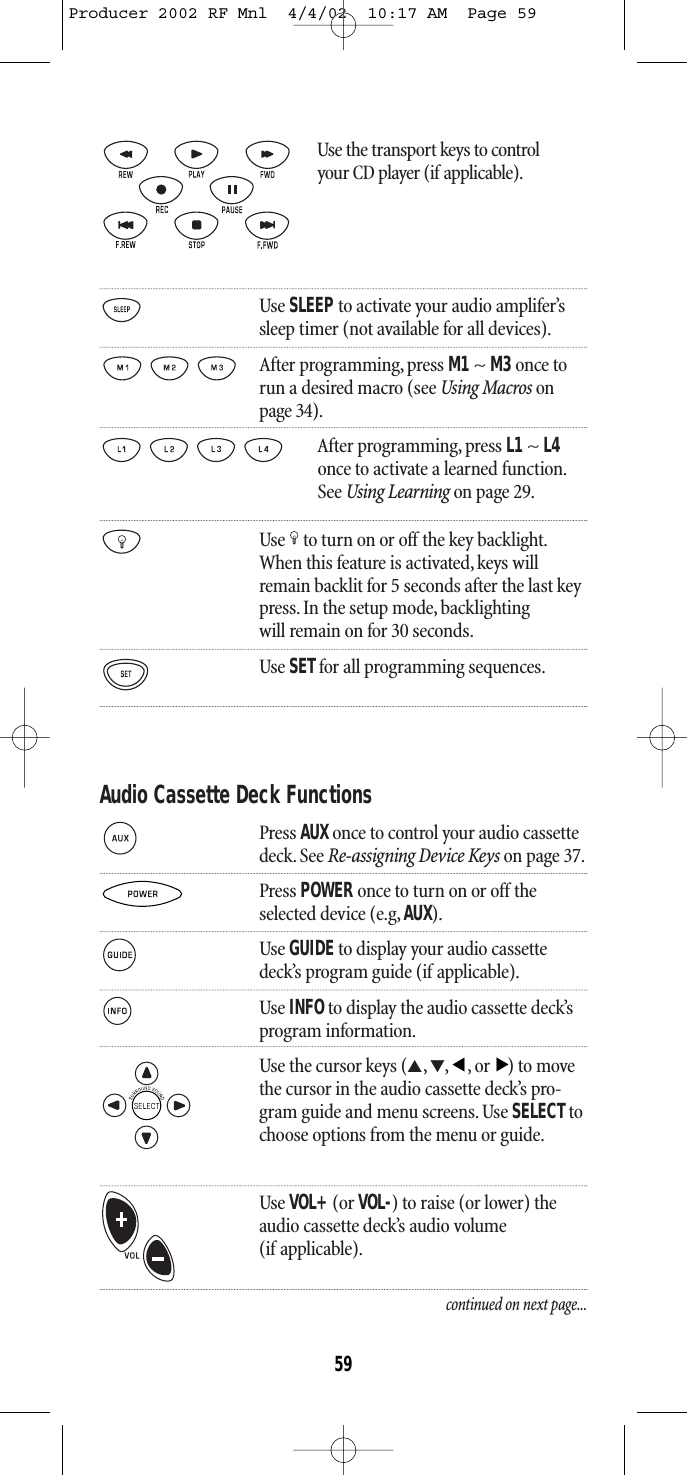 Use the transport keys to control your CD player (if applicable).Use SLEEPto activate your audio amplifer’s sleep timer (not available for all devices).After programming, press M1~ M3once torun a desired macro (see Using Macros onpage 34).After programming, press L1 ~ L4once to activate a learned function.See Using Learning on page 29.Use to turn on or off the key backlight.When this feature is activated,keys willremain backlit for 5 seconds after the last keypress. In the setup mode, backlightingwill remain on for 30 seconds.Use SETfor all programming sequences.Audio Cassette Deck FunctionsPress AUX once to control your audio cassettedeck. See Re-assigning Device Keys on page 37.Press POWER once to turn on or off theselected device (e.g, AUX).Use GUIDEto display your audio cassette deck’s program guide (if applicable).Use INFOto display the audio cassette deck’sprogram information.Use the cursor keys (▲,▼,,or) to movethe cursor in the audio cassette deck’s pro-gram guide and menu screens. Use SELECT tochoose options from the menu or guide.Use VOL+(or VOL-) to raise (or lower) theaudio cassette deck’s audio volume (if applicable).continued on next page...▲▲59Producer 2002 RF Mnl  4/4/02  10:17 AM  Page 59