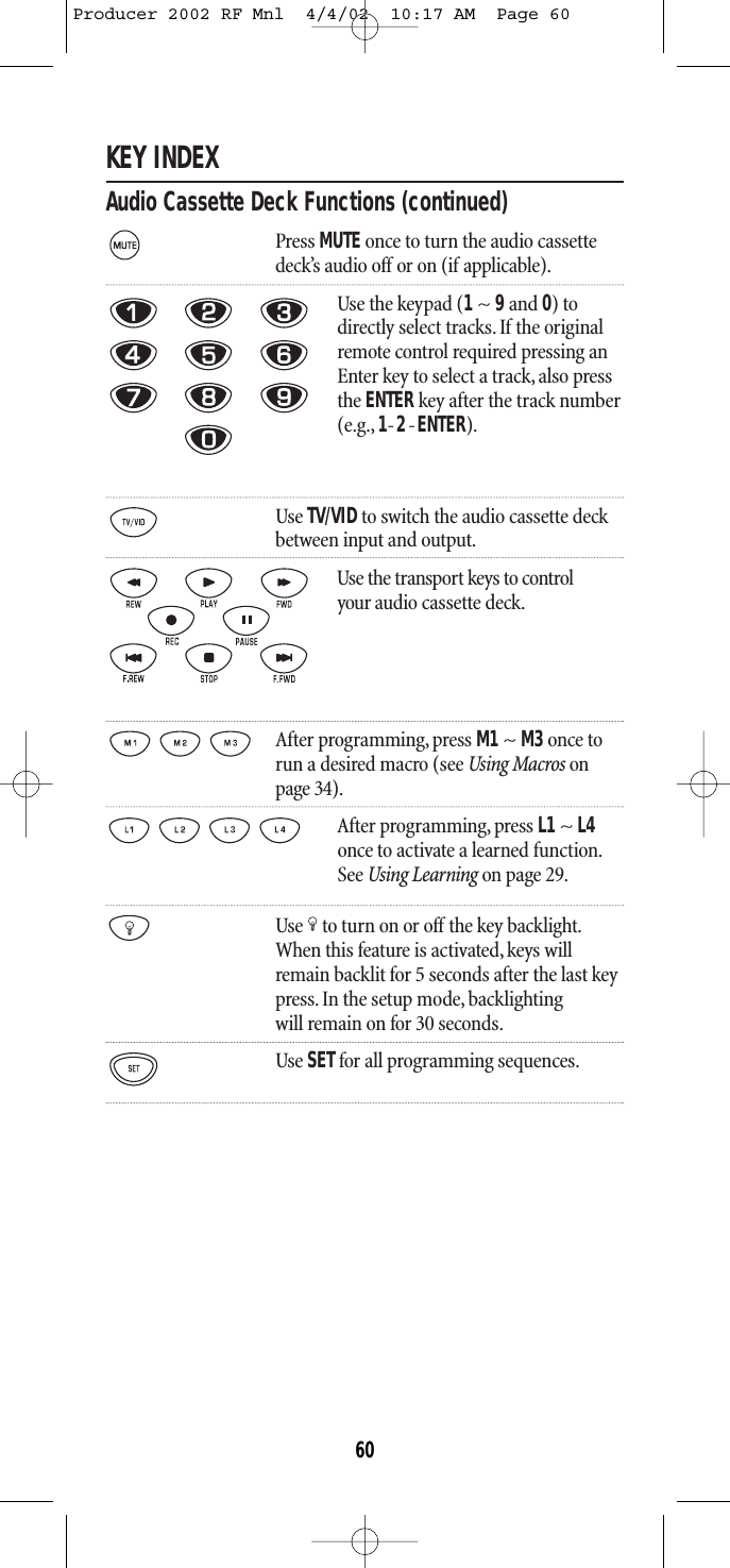 KEY INDEXAudio Cassette Deck Functions (continued)Press MUTE once to turn the audio cassettedeck’s audio off or on (if applicable).Use the keypad (1~ 9and 0) todirectly select tracks. If the originalremote control required pressing anEnter key to select a track, also pressthe ENTER key after the track number(e.g., 1-2-ENTER).Use TV/VIDto switch the audio cassette deck between input and output.Use the transport keys to control your audio cassette deck.After programming, press M1~ M3once torun a desired macro (see Using Macros onpage 34).After programming, press L1 ~ L4once to activate a learned function.See Using Learning on page 29.Use to turn on or off the key backlight.When this feature is activated,keys willremain backlit for 5 seconds after the last keypress. In the setup mode, backlightingwill remain on for 30 seconds.Use SETfor all programming sequences.60Producer 2002 RF Mnl  4/4/02  10:17 AM  Page 60