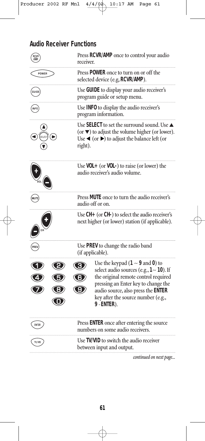 Audio Receiver FunctionsPress RCVR/AMP once to control your audioreceiver.Press POWER once to turn on or off theselected device (e.g, RCVR/AMP).Use GUIDEto display your audio receiver’s program guide or setup menu.Use INFOto display the audio receiver’s program information.Use SELECTto set the surround sound. Use ▲(or ▼) to adjust the volume higher (or lower).Use  (or ) to adjust the balance left (orright).Use VOL+(or VOL-) to raise (or lower) theaudio receiver’s audio volume.Press MUTE once to turn the audio receiver’saudio off or on.Use CH+(or CH-) to select the audio receiver’snext higher (or lower) station (if applicable).Use PREVto change the radio band (if applicable).Use the keypad (1~ 9and 0) toselect audio sources (e.g., 1~ 10). Ifthe original remote control requiredpressing an Enter key to change theaudio source, also press the ENTERkey after the source number (e.g.,9-ENTER).Press ENTER once after entering the sourcenumbers on some audio receivers.Use TV/VIDto switch the audio receiver between input and output.continued on next page...▲▲61Producer 2002 RF Mnl  4/4/02  10:17 AM  Page 61