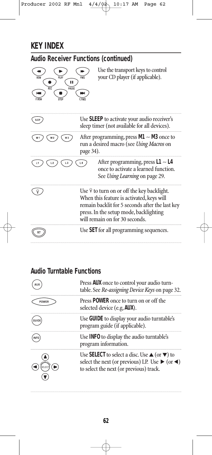 KEY INDEXAudio Receiver Functions (continued)Use the transport keys to control your CD player (if applicable).Use SLEEPto activate your audio receiver’s sleep timer (not available for all devices).After programming, press M1~ M3once torun a desired macro (see Using Macros onpage 34).After programming, press L1 ~ L4once to activate a learned function.See Using Learning on page 29.Use to turn on or off the key backlight.When this feature is activated,keys willremain backlit for 5 seconds after the last keypress. In the setup mode, backlightingwill remain on for 30 seconds.Use SETfor all programming sequences.Audio Turntable FunctionsPress AUX once to control your audio turn-table. See Re-assigning Device Keys on page 32.Press POWER once to turn on or off theselected device (e.g, AUX).Use GUIDEto display your audio turntable’s program guide (if applicable).Use INFOto display the audio turntable’sprogram information.Use SELECTto select a disc. Use ▲(or ▼) toselect the next (or previous) LP. Use (or )to select the next (or previous) track.▲▲62Producer 2002 RF Mnl  4/4/02  10:17 AM  Page 62