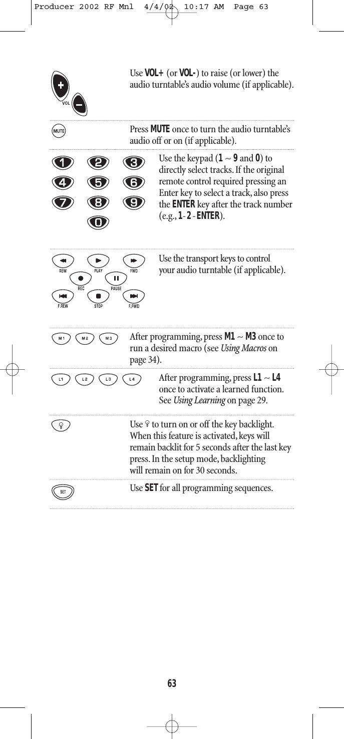 63Use VOL+(or VOL-) to raise (or lower) theaudio turntable’s audio volume (if applicable).Press MUTE once to turn the audio turntable’saudio off or on (if applicable).Use the keypad (1~ 9and 0) todirectly select tracks. If the originalremote control required pressing anEnter key to select a track, also pressthe ENTER key after the track number(e.g., 1-2-ENTER).Use the transport keys to control your audio turntable (if applicable).After programming, press M1~ M3once torun a desired macro (see Using Macros onpage 34).After programming, press L1 ~ L4once to activate a learned function.See Using Learning on page 29.Use to turn on or off the key backlight.When this feature is activated,keys willremain backlit for 5 seconds after the last keypress. In the setup mode, backlightingwill remain on for 30 seconds.Use SETfor all programming sequences.Producer 2002 RF Mnl  4/4/02  10:17 AM  Page 63