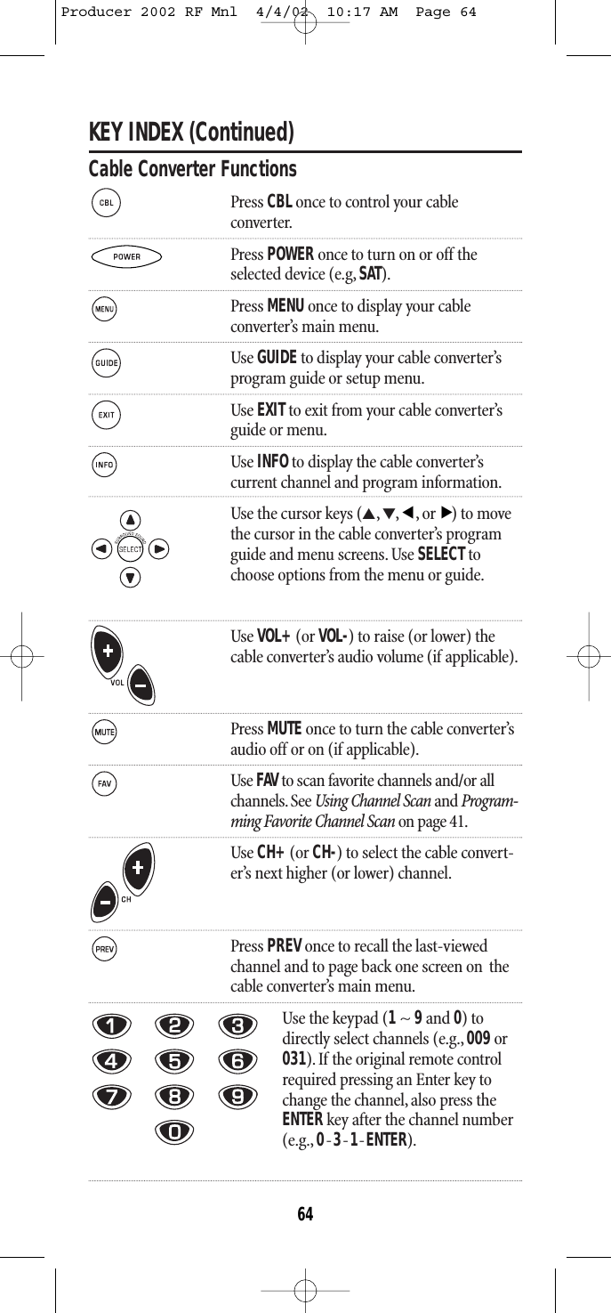 KEY INDEX (Continued)Cable Converter FunctionsPress CBL once to control your cableconverter.Press POWER once to turn on or off theselected device (e.g, SAT).Press MENU once to display your cable converter’s main menu.Use GUIDEto display your cable converter’s program guide or setup menu.Use EXITto exit from your cable converter’s guide or menu.Use INFOto display the cable converter’s current channel and program information.Use the cursor keys (▲,▼,,or) to movethe cursor in the cable converter’s programguide and menu screens. Use SELECTtochoose options from the menu or guide.Use VOL+(or VOL-) to raise (or lower) thecable converter’s audio volume (if applicable).Press MUTE once to turn the cable converter’s audio off or on (if applicable).Use FAV to scan favorite channels and/or all channels. See Using Channel Scan and Program-ming Favorite Channel Scan on page 41.Use CH+(or CH-) to select the cable convert-er’s next higher (or lower) channel.Press PREV once to recall the last-viewedchannel and to page back one screen on  thecable converter’s main menu.Use the keypad (1~ 9and 0) todirectly select channels (e.g., 009or031). If the original remote controlrequired pressing an Enter key tochange the channel,also press theENTERkey after the channel number(e.g., 0-3-1-ENTER).▲▲64Producer 2002 RF Mnl  4/4/02  10:17 AM  Page 64