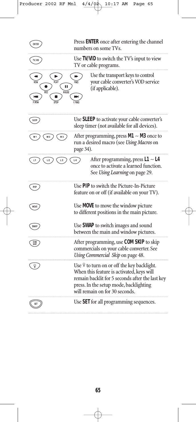 Press ENTER once after entering the channelnumbers on some TVs.Use TV/VIDto switch the TV’s input to viewTV or cable programs.Use the transport keys to control your cable converter’s VOD service(if applicable).Use SLEEPto activate your cable converter’s sleep timer (not available for all devices).After programming, press M1~ M3once torun a desired macro (see Using Macros onpage 34).After programming, press L1 ~ L4once to activate a learned function.See Using Learning on page 29.Use PIPto switch the Picture-In-Picturefeature on or off (if available on your TV).Use MOVEto move the window pictureto different positions in the main picture.Use SWAP to switch images and soundbetween the main and window pictures.After programming, use COM SKIPto skipcommercials on your cable converter. See Using Commercial  Skip on page 48.Use to turn on or off the key backlight.When this feature is activated,keys willremain backlit for 5 seconds after the last keypress. In the setup mode, backlightingwill remain on for 30 seconds.Use SETfor all programming sequences.65Producer 2002 RF Mnl  4/4/02  10:17 AM  Page 65