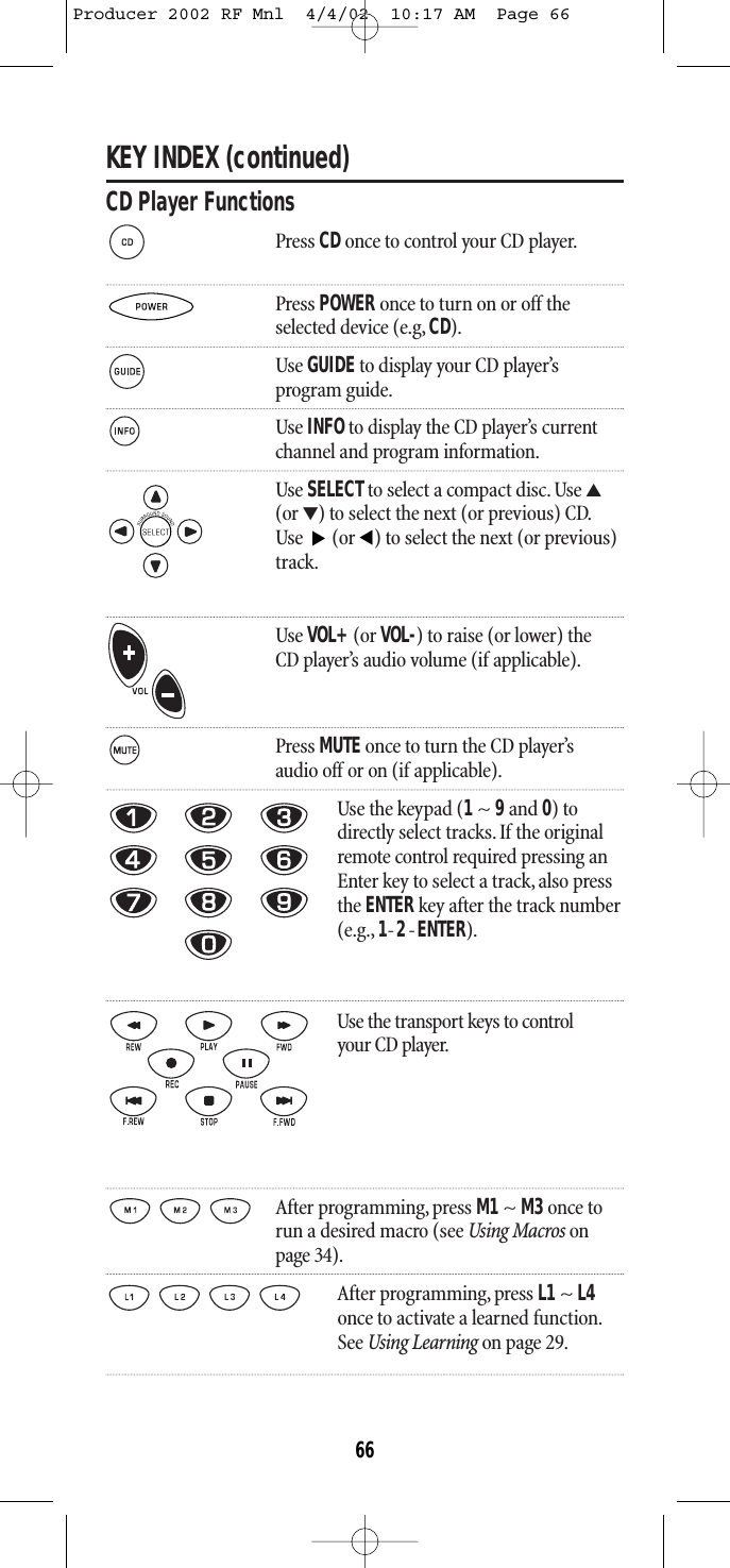 KEY INDEX (continued)CD Player FunctionsPress CD once to control your CD player.Press POWER once to turn on or off theselected device (e.g, CD).Use GUIDEto display your CD player’s program guide.Use INFOto display the CD player’s current channel and program information.Use SELECTto select a compact disc. Use ▲(or ▼) to select the next (or previous) CD.Use  (or ) to select the next (or previous)track.Use VOL+(or VOL-) to raise (or lower) theCD player’s audio volume (if applicable).Press MUTE once to turn the CD player’saudio off or on (if applicable).Use the keypad (1~ 9and 0) todirectly select tracks. If the originalremote control required pressing anEnter key to select a track, also pressthe ENTER key after the track number(e.g., 1-2-ENTER).Use the transport keys to control your CD player.After programming, press M1~ M3once torun a desired macro (see Using Macros onpage 34).After programming, press L1 ~ L4once to activate a learned function.See Using Learning on page 29.▲▲66Producer 2002 RF Mnl  4/4/02  10:17 AM  Page 66