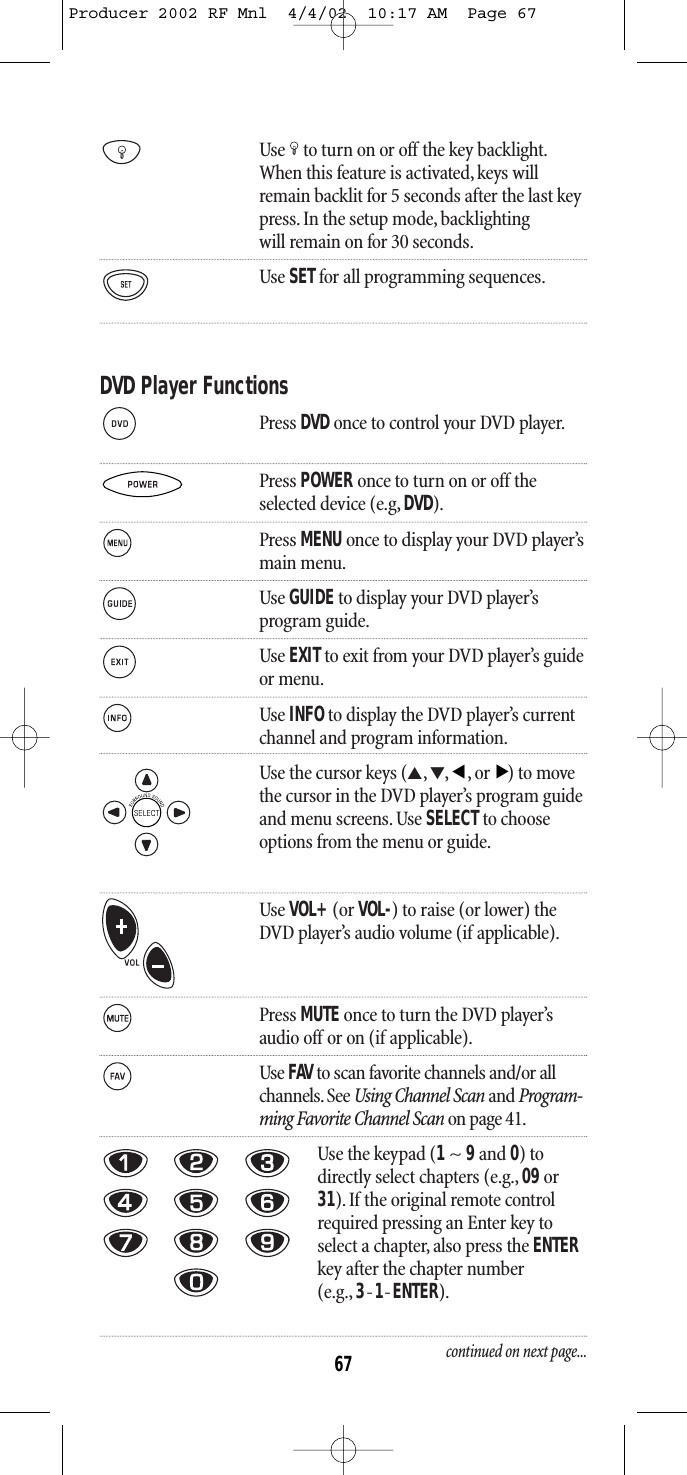 Use to turn on or off the key backlight.When this feature is activated,keys willremain backlit for 5 seconds after the last keypress. In the setup mode, backlightingwill remain on for 30 seconds.Use SETfor all programming sequences.DVD Player FunctionsPress DVD once to control your DVD player.Press POWER once to turn on or off theselected device (e.g, DVD).Press MENU once to display your DVD player’smain menu.Use GUIDEto display your DVD player’s program guide.Use EXITto exit from your DVD player’s guideor menu.Use INFOto display the DVD player’s current channel and program information.Use the cursor keys (▲,▼,,or) to movethe cursor in the DVD player’s program guideand menu screens. Use SELECTto chooseoptions from the menu or guide.Use VOL+(or VOL-) to raise (or lower) theDVD player’s audio volume (if applicable).Press MUTE once to turn the DVD player’saudio off or on (if applicable).Use FAV to scan favorite channels and/or all channels. See Using Channel Scan and Program-ming Favorite Channel Scan on page 41.Use the keypad (1~ 9and 0) todirectly select chapters (e.g., 09or31). If the original remote controlrequired pressing an Enter key toselect a chapter, also press the ENTERkey after the chapter number (e.g., 3-1-ENTER).continued on next page...▲▲67Producer 2002 RF Mnl  4/4/02  10:17 AM  Page 67