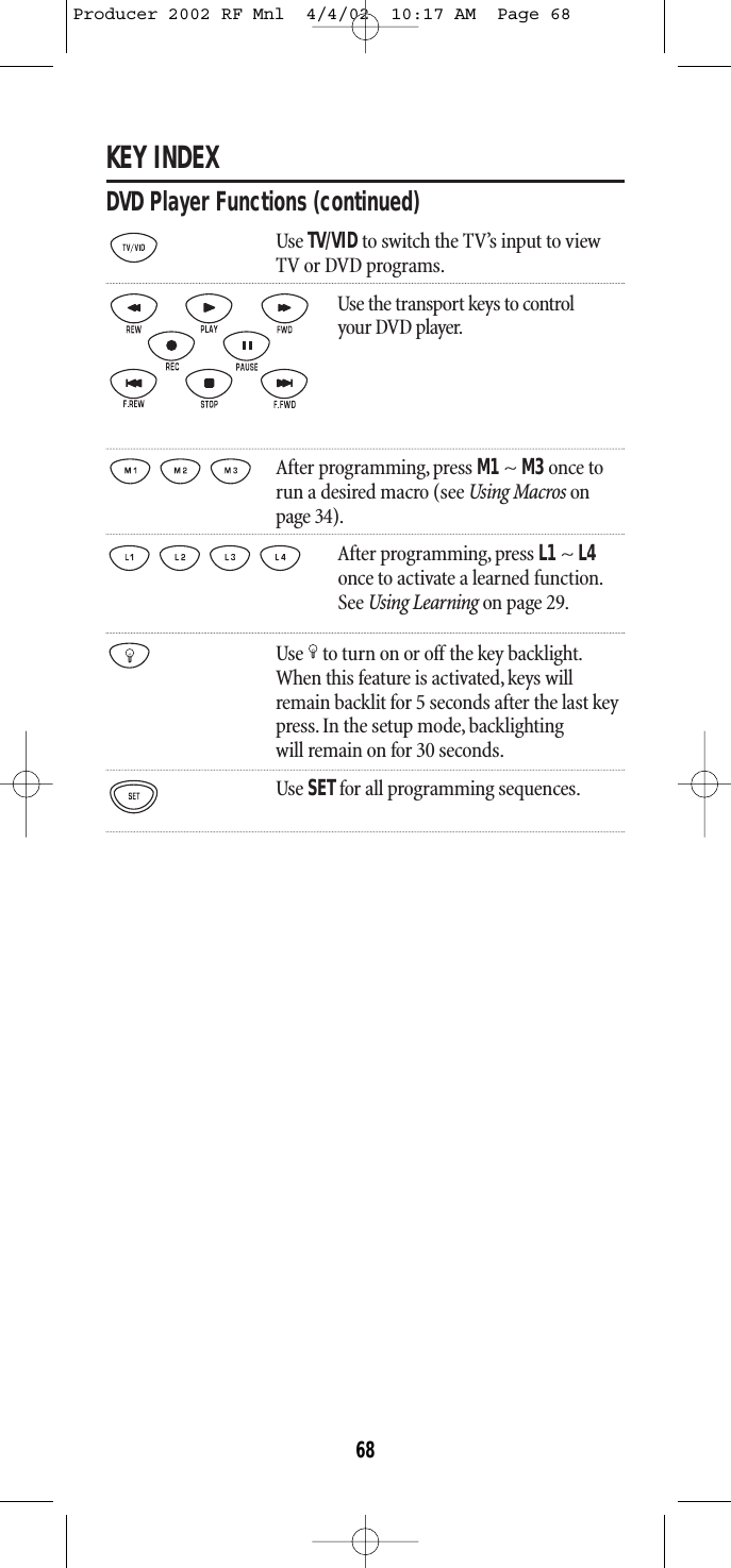 KEY INDEXDVD Player Functions (continued)Use TV/VIDto switch the TV’s input to viewTV or DVD programs.Use the transport keys to control your DVD player.After programming, press M1~ M3once torun a desired macro (see Using Macros onpage 34).After programming, press L1 ~ L4once to activate a learned function.See Using Learning on page 29.Use to turn on or off the key backlight.When this feature is activated,keys willremain backlit for 5 seconds after the last keypress. In the setup mode, backlightingwill remain on for 30 seconds.Use SETfor all programming sequences.68Producer 2002 RF Mnl  4/4/02  10:17 AM  Page 68