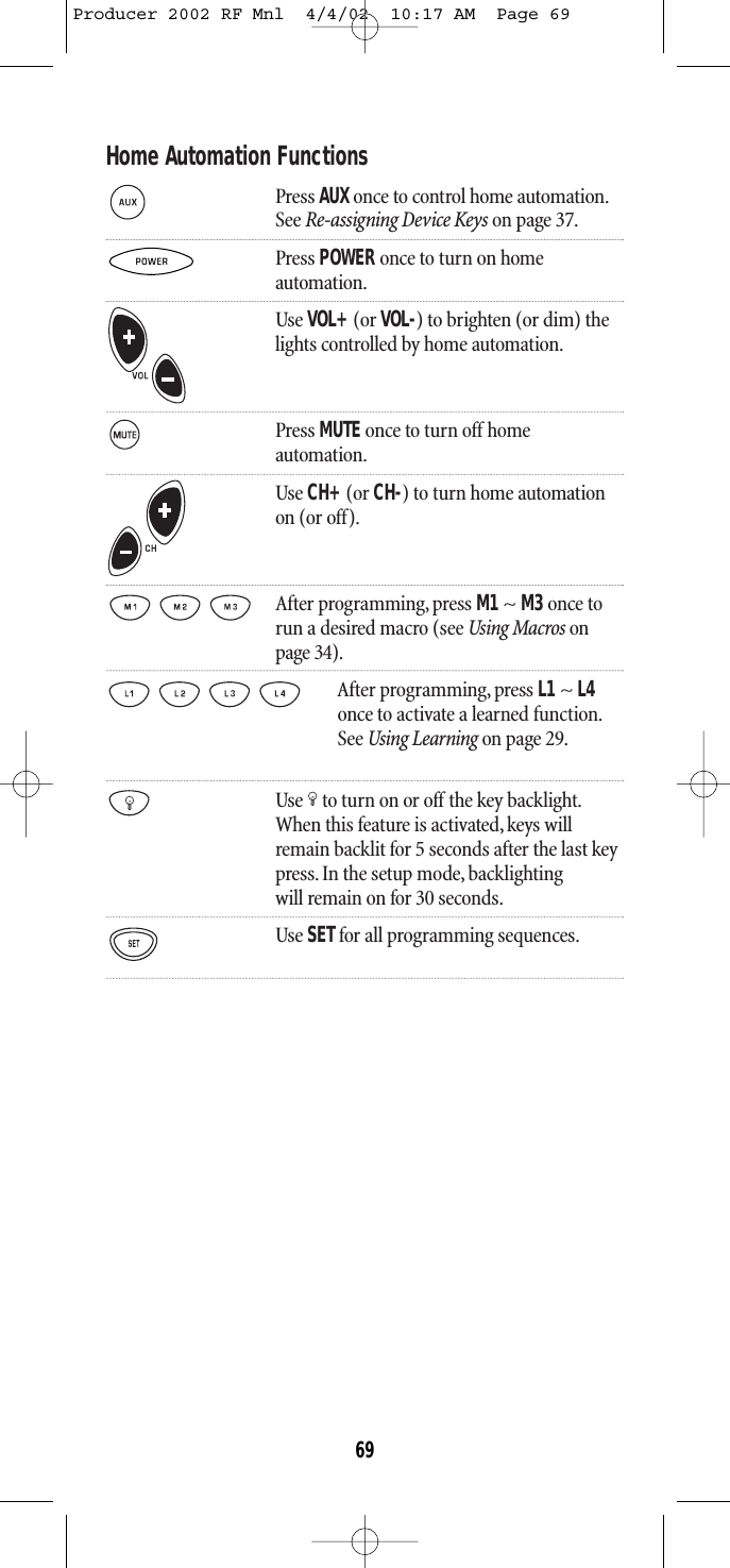 Home Automation FunctionsPress AUX once to control home automation.See Re-assigning Device Keys on page 37.Press POWER once to turn on homeautomation.Use VOL+(or VOL-) to brighten (or dim) thelights controlled by home automation.Press MUTE once to turn off homeautomation.Use CH+(or CH-) to turn home automation on (or off).After programming, press M1~ M3once torun a desired macro (see Using Macros onpage 34).After programming, press L1 ~ L4once to activate a learned function.See Using Learning on page 29.Use to turn on or off the key backlight.When this feature is activated,keys willremain backlit for 5 seconds after the last keypress. In the setup mode, backlightingwill remain on for 30 seconds.Use SETfor all programming sequences.69Producer 2002 RF Mnl  4/4/02  10:17 AM  Page 69