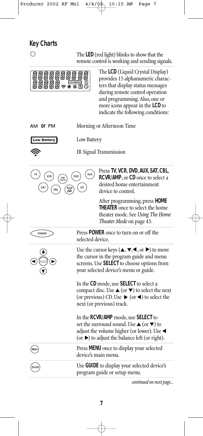 Key ChartsThe LED (red light) blinks to show that theremote control is working and sending signals.The LCD (Liquid Crystal Display)provides 15 alphanumeric charac-ters that display status messagesduring remote control operationand programming.Also, one ormore icons appear in the LCDtoindicate the following conditions:or Morning or Afternoon TimeLow BatteryIR Signal TransmissionPress TV,VCR,DVD,AUX,SAT,CBL,RCVR/AMP,or CDonce to select adesired home entertainmentdevice to control.After programming, press HOME THEATER once to select the home theater mode. See Using The HomeTheater Mode on page 43.Press POWER once to turn on or off theselected device.Use the cursor keys (▲,▼,,or) to movethe cursor in the program guide and menuscreens. Use SELECTto choose options fromyour selected device’s menu or guide.In the CDmode, use SELECT to select a compact disc. Use ▲(or ▼) to select the next(or previous) CD. Use  (or ) to select thenext (or previous) track.In the RCVR/AMPmode, use SELECT to set the surround sound. Use ▲(or ▼) to adjust the volume higher (or lower). Use (or ) to adjust the balance left (or right).Press MENU once to display your selecteddevice’s main menu.Use GUIDEto display your selected device’sprogram guide or setup menu.continued on next page...▲▲▲▲▲▲7Producer 2002 RF Mnl  4/4/02  10:15 AM  Page 7