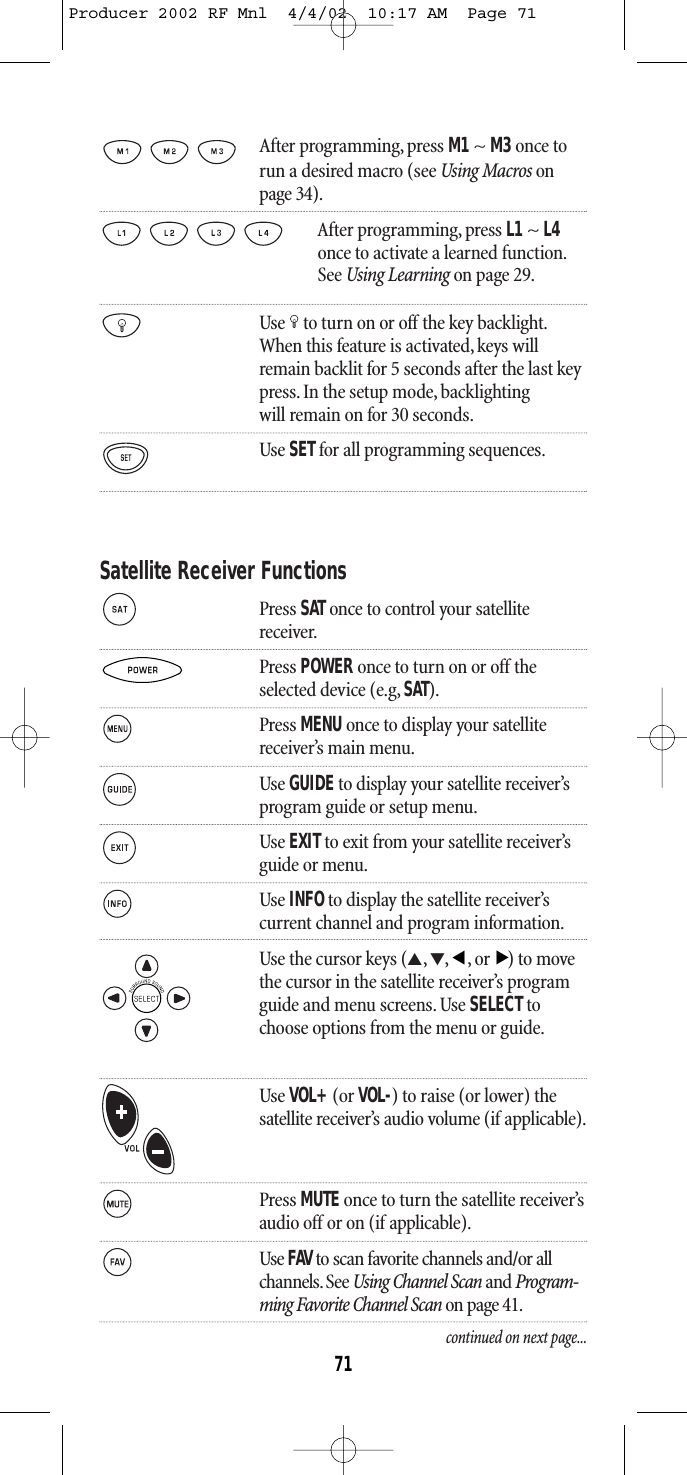 After programming, press M1~ M3once torun a desired macro (see Using Macros onpage 34).After programming, press L1 ~ L4once to activate a learned function.See Using Learning on page 29.Use to turn on or off the key backlight.When this feature is activated,keys willremain backlit for 5 seconds after the last keypress. In the setup mode, backlightingwill remain on for 30 seconds.Use SETfor all programming sequences.Satellite Receiver FunctionsPress SATonce to control your satellitereceiver.Press POWER once to turn on or off theselected device (e.g, SAT).Press MENU once to display your satellite receiver’s main menu.Use GUIDEto display your satellite receiver’s program guide or setup menu.Use EXITto exit from your satellite receiver’s guide or menu.Use INFOto display the satellite receiver’s current channel and program information.Use the cursor keys (▲,▼,,or) to movethe cursor in the satellite receiver’s programguide and menu screens. Use SELECTtochoose options from the menu or guide.Use VOL+(or VOL-) to raise (or lower) thesatellite receiver’s audio volume (if applicable).Press MUTE once to turn the satellite receiver’s audio off or on (if applicable).Use FAV to scan favorite channels and/or all channels. See Using Channel Scan and Program-ming Favorite Channel Scan on page 41.continued on next page...▲▲71Producer 2002 RF Mnl  4/4/02  10:17 AM  Page 71